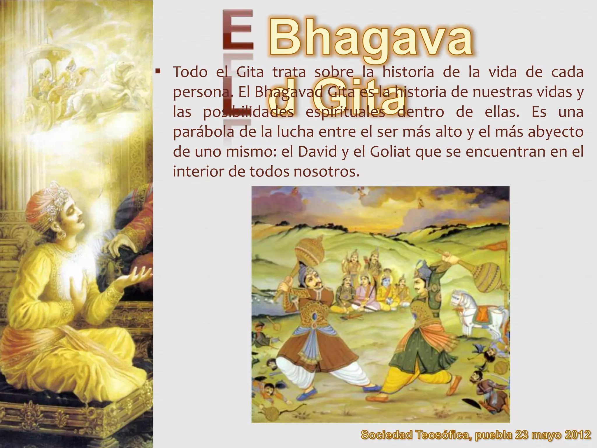  Todo el Gita trata sobre la historia de la vida de cada
  persona. El Bhagavad Gita es la historia de nuestras vidas y
  las posibilidades espirituales dentro de ellas. Es una
  parábola de la lucha entre el ser más alto y el más abyecto
  de uno mismo: el David y el Goliat que se encuentran en el
  interior de todos nosotros.
 