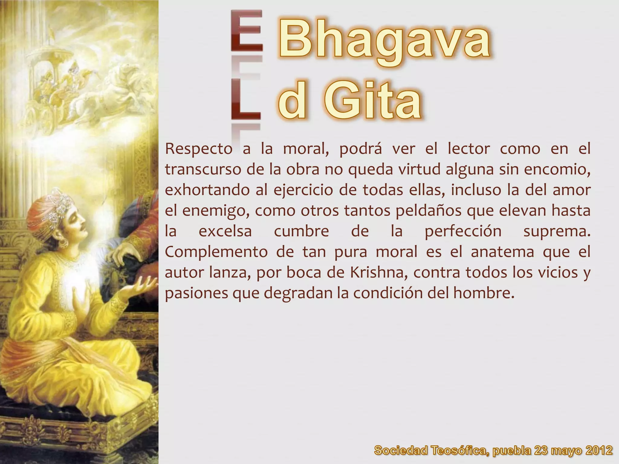 Respecto a la moral, podrá ver el lector como en el
transcurso de la obra no queda virtud alguna sin encomio,
exhortando al ejercicio de todas ellas, incluso la del amor
el enemigo, como otros tantos peldaños que elevan hasta
la excelsa cumbre de la perfección suprema.
Complemento de tan pura moral es el anatema que el
autor lanza, por boca de Krishna, contra todos los vicios y
pasiones que degradan la condición del hombre.
 