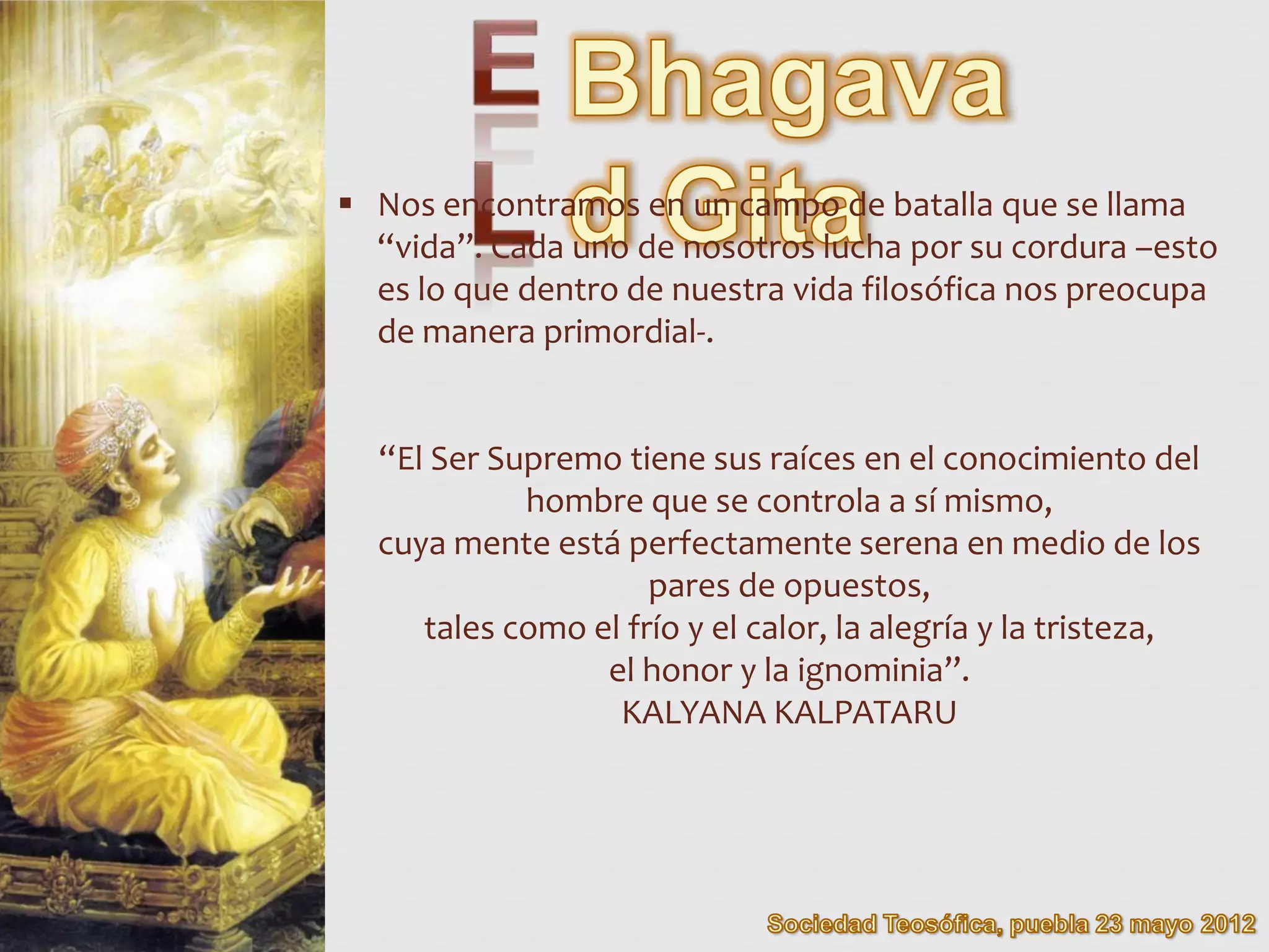  Nos encontramos en un campo de batalla que se llama
  “vida”. Cada uno de nosotros lucha por su cordura –esto
  es lo que dentro de nuestra vida filosófica nos preocupa
  de manera primordial-.


  “El Ser Supremo tiene sus raíces en el conocimiento del
            hombre que se controla a sí mismo,
  cuya mente está perfectamente serena en medio de los
                     pares de opuestos,
     tales como el frío y el calor, la alegría y la tristeza,
                 el honor y la ignominia”.
                  KALYANA KALPATARU
 
