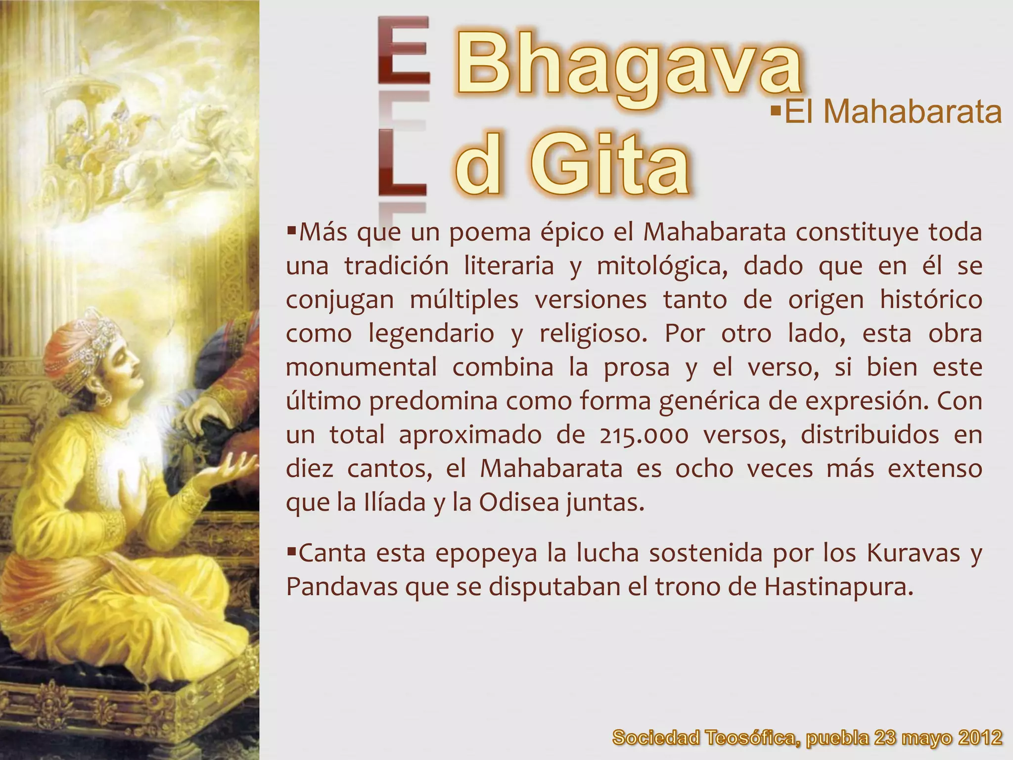 El Mahabarata


Más que un poema épico el Mahabarata constituye toda
una tradición literaria y mitológica, dado que en él se
conjugan múltiples versiones tanto de origen histórico
como legendario y religioso. Por otro lado, esta obra
monumental combina la prosa y el verso, si bien este
último predomina como forma genérica de expresión. Con
un total aproximado de 215.000 versos, distribuidos en
diez cantos, el Mahabarata es ocho veces más extenso
que la Ilíada y la Odisea juntas.
Canta esta epopeya la lucha sostenida por los Kuravas y
Pandavas que se disputaban el trono de Hastinapura.
 