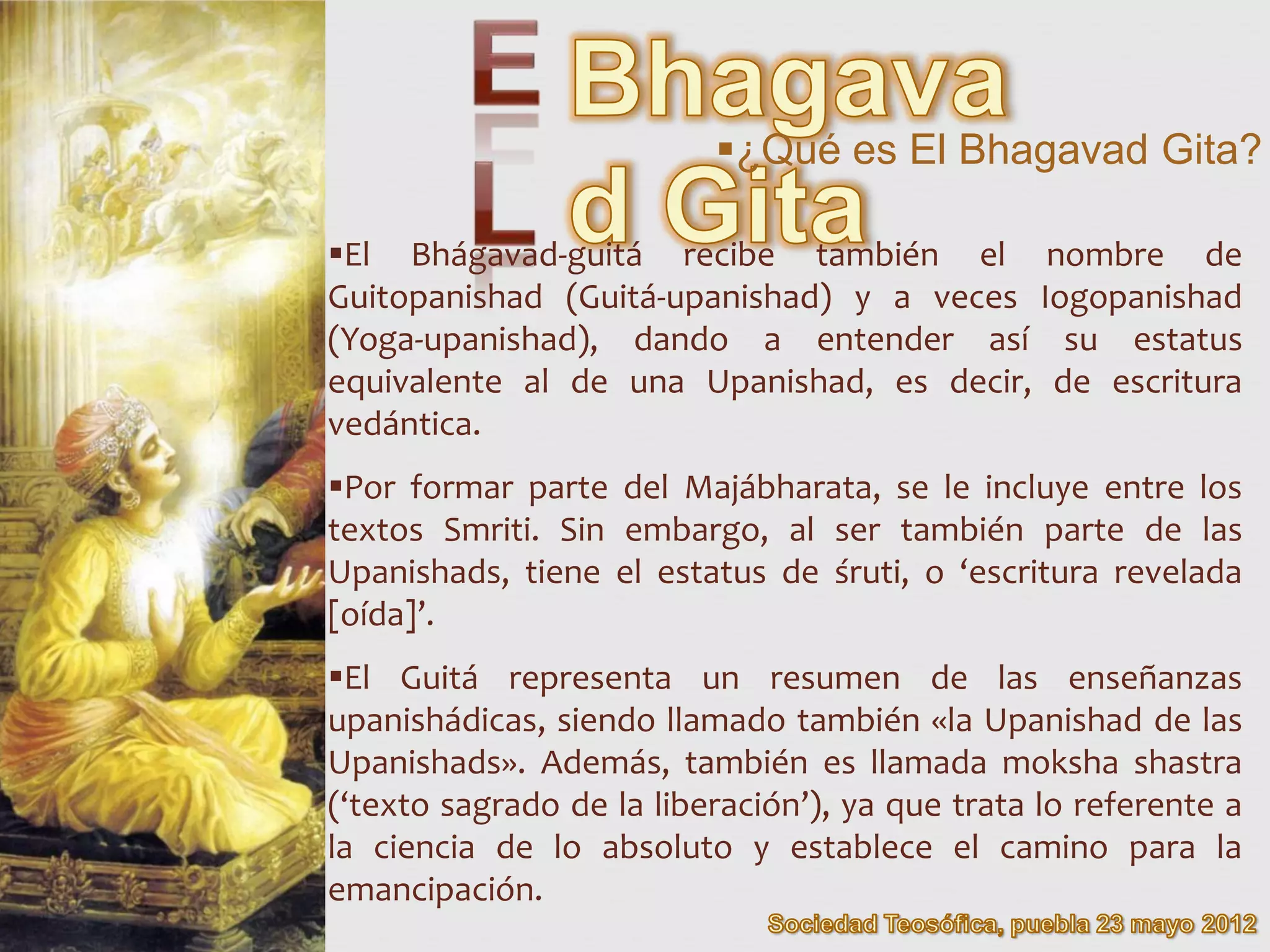 ¿Qué es El Bhagavad Gita?

El Bhágavad-guitá recibe también el nombre de
Guitopanishad (Guitá-upanishad) y a veces Iogopanishad
(Yoga-upanishad), dando a entender así su estatus
equivalente al de una Upanishad, es decir, de escritura
vedántica.
Por formar parte del Majábharata, se le incluye entre los
textos Smriti. Sin embargo, al ser también parte de las
Upanishads, tiene el estatus de śruti, o ‘escritura revelada
[oída]’.
El Guitá representa un resumen de las enseñanzas
upanishádicas, siendo llamado también «la Upanishad de las
Upanishads». Además, también es llamada moksha shastra
(‘texto sagrado de la liberación’), ya que trata lo referente a
la ciencia de lo absoluto y establece el camino para la
emancipación.
 