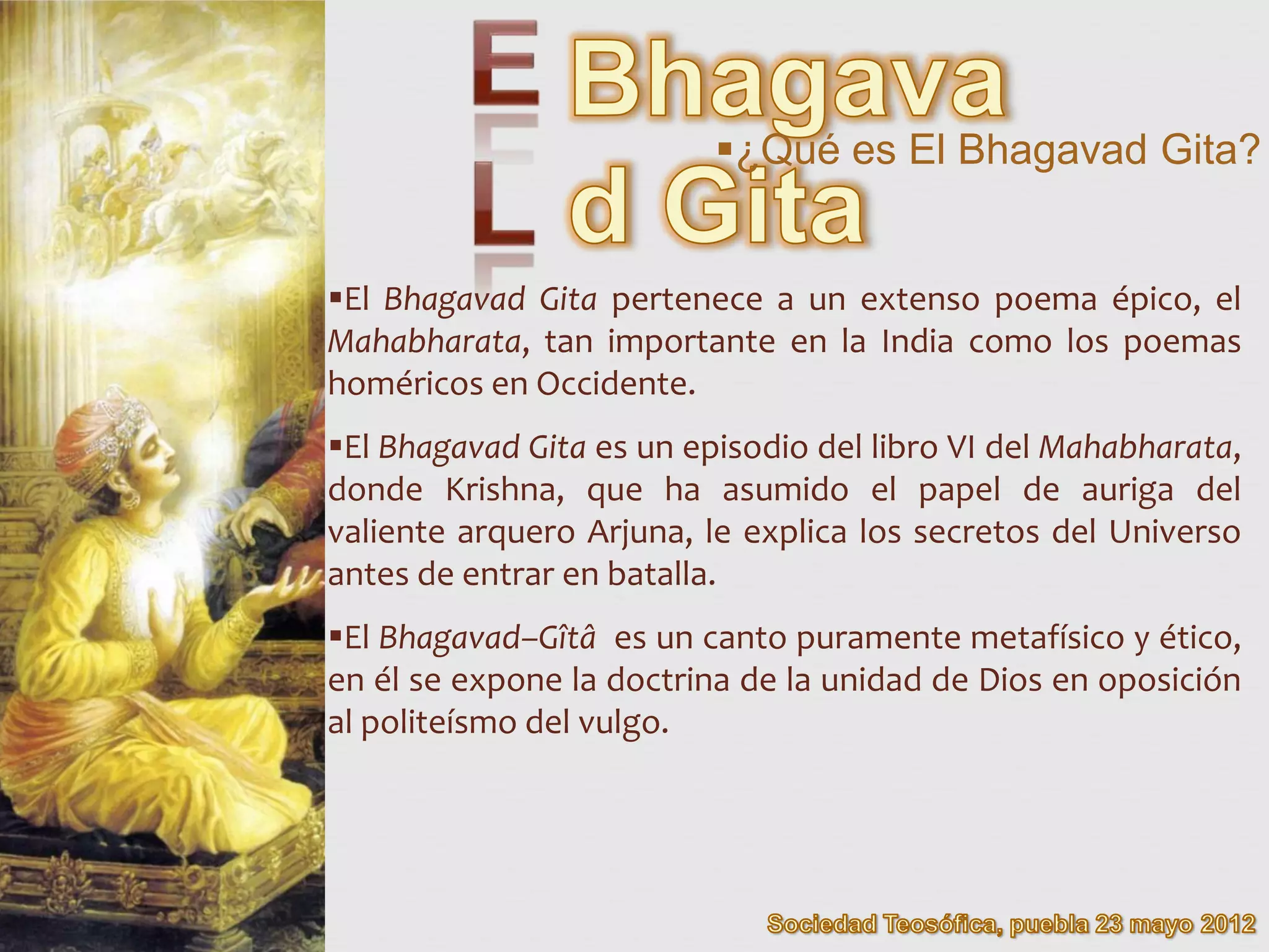 ¿Qué es El Bhagavad Gita?


El Bhagavad Gita pertenece a un extenso poema épico, el
Mahabharata, tan importante en la India como los poemas
homéricos en Occidente.
El Bhagavad Gita es un episodio del libro VI del Mahabharata,
donde Krishna, que ha asumido el papel de auriga del
valiente arquero Arjuna, le explica los secretos del Universo
antes de entrar en batalla.
El Bhagavad–Gîtâ es un canto puramente metafísico y ético,
en él se expone la doctrina de la unidad de Dios en oposición
al politeísmo del vulgo.
 