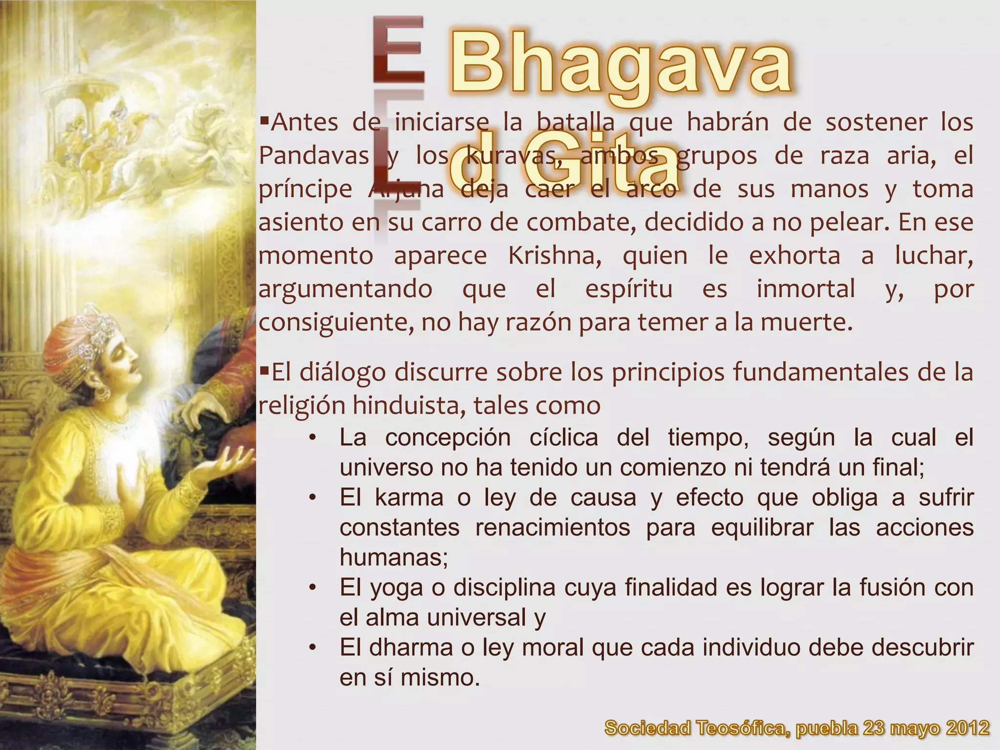 Antes de iniciarse la batalla que habrán de sostener los
Pandavas y los kuravas, ambos grupos de raza aria, el
príncipe Arjuna deja caer el arco de sus manos y toma
asiento en su carro de combate, decidido a no pelear. En ese
momento aparece Krishna, quien le exhorta a luchar,
argumentando que el espíritu es inmortal y, por
consiguiente, no hay razón para temer a la muerte.
El diálogo discurre sobre los principios fundamentales de la
religión hinduista, tales como
    • La concepción cíclica del tiempo, según la cual el
      universo no ha tenido un comienzo ni tendrá un final;
    • El karma o ley de causa y efecto que obliga a sufrir
      constantes renacimientos para equilibrar las acciones
      humanas;
    • El yoga o disciplina cuya finalidad es lograr la fusión con
      el alma universal y
    • El dharma o ley moral que cada individuo debe descubrir
      en sí mismo.
 