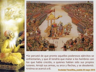 Se percató de que pronto aquellos poderosos ejércitos se
enfrentarían, y que él tendría que matar a los hombres con
los que había crecido, a quienes habían sido sus propios
tutores. Arrojó sus armas, su arco y flechas, y se desalentó.
Krishna se acercó a él.
 