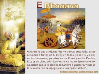 Krishna le dijo a Arjuna: “No te sientas engañado, estoy
actuando a través de ti. Estoy en todos, yo soy tu y estoy
en tus hermanos, yo estoy en los Kurus y en los Pandus.
Este es un plano cósmico y es tu Karma en éste momento.
La acción que se te pide es de Kshetra o guerrero, y ésta es
la de matar con desapego, eso es cumplir el deber”.
 