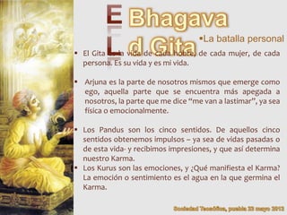 La batalla personal
 El Gita es la vida de cada hobre, de cada mujer, de cada
  persona. Es su vida y es mi vida.

 Arjuna es la parte de nosotros mismos que emerge como
  ego, aquella parte que se encuentra más apegada a
  nosotros, la parte que me dice “me van a lastimar”, ya sea
  física o emocionalmente.

 Los Pandus son los cinco sentidos. De aquellos cinco
  sentidos obtenemos impulsos – ya sea de vidas pasadas o
  de esta vida- y recibimos impresiones, y que así determina
  nuestro Karma.
 Los Kurus son las emociones, y ¿Qué manifiesta el Karma?
  La emoción o sentimiento es el agua en la que germina el
  Karma.
 