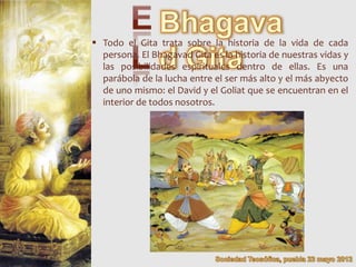  Todo el Gita trata sobre la historia de la vida de cada
  persona. El Bhagavad Gita es la historia de nuestras vidas y
  las posibilidades espirituales dentro de ellas. Es una
  parábola de la lucha entre el ser más alto y el más abyecto
  de uno mismo: el David y el Goliat que se encuentran en el
  interior de todos nosotros.
 