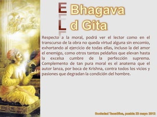 Respecto a la moral, podrá ver el lector como en el
transcurso de la obra no queda virtud alguna sin encomio,
exhortando al ejercicio de todas ellas, incluso la del amor
el enemigo, como otros tantos peldaños que elevan hasta
la excelsa cumbre de la perfección suprema.
Complemento de tan pura moral es el anatema que el
autor lanza, por boca de Krishna, contra todos los vicios y
pasiones que degradan la condición del hombre.
 
