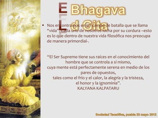  Nos encontramos en un campo de batalla que se llama
  “vida”. Cada uno de nosotros lucha por su cordura –esto
  es lo que dentro de nuestra vida filosófica nos preocupa
  de manera primordial-.


  “El Ser Supremo tiene sus raíces en el conocimiento del
            hombre que se controla a sí mismo,
  cuya mente está perfectamente serena en medio de los
                     pares de opuestos,
     tales como el frío y el calor, la alegría y la tristeza,
                 el honor y la ignominia”.
                  KALYANA KALPATARU
 