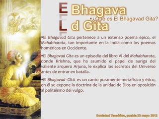¿Qué es El Bhagavad Gita?


El Bhagavad Gita pertenece a un extenso poema épico, el
Mahabharata, tan importante en la India como los poemas
homéricos en Occidente.
El Bhagavad Gita es un episodio del libro VI del Mahabharata,
donde Krishna, que ha asumido el papel de auriga del
valiente arquero Arjuna, le explica los secretos del Universo
antes de entrar en batalla.
El Bhagavad–Gîtâ es un canto puramente metafísico y ético,
en él se expone la doctrina de la unidad de Dios en oposición
al politeísmo del vulgo.
 