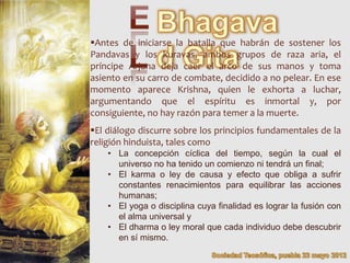 Antes de iniciarse la batalla que habrán de sostener los
Pandavas y los kuravas, ambos grupos de raza aria, el
príncipe Arjuna deja caer el arco de sus manos y toma
asiento en su carro de combate, decidido a no pelear. En ese
momento aparece Krishna, quien le exhorta a luchar,
argumentando que el espíritu es inmortal y, por
consiguiente, no hay razón para temer a la muerte.
El diálogo discurre sobre los principios fundamentales de la
religión hinduista, tales como
    • La concepción cíclica del tiempo, según la cual el
      universo no ha tenido un comienzo ni tendrá un final;
    • El karma o ley de causa y efecto que obliga a sufrir
      constantes renacimientos para equilibrar las acciones
      humanas;
    • El yoga o disciplina cuya finalidad es lograr la fusión con
      el alma universal y
    • El dharma o ley moral que cada individuo debe descubrir
      en sí mismo.
 