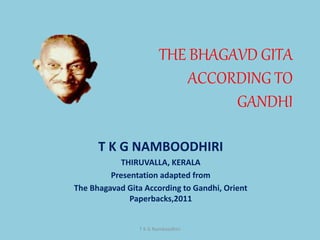 THE BHAGAVD GITA
ACCORDING TO
GANDHI
T K G NAMBOODHIRI
THIRUVALLA, KERALA
Presentation adapted from
The Bhagavad Gita According to Gandhi, Orient
Paperbacks,2011
T K G Namboodhiri
 