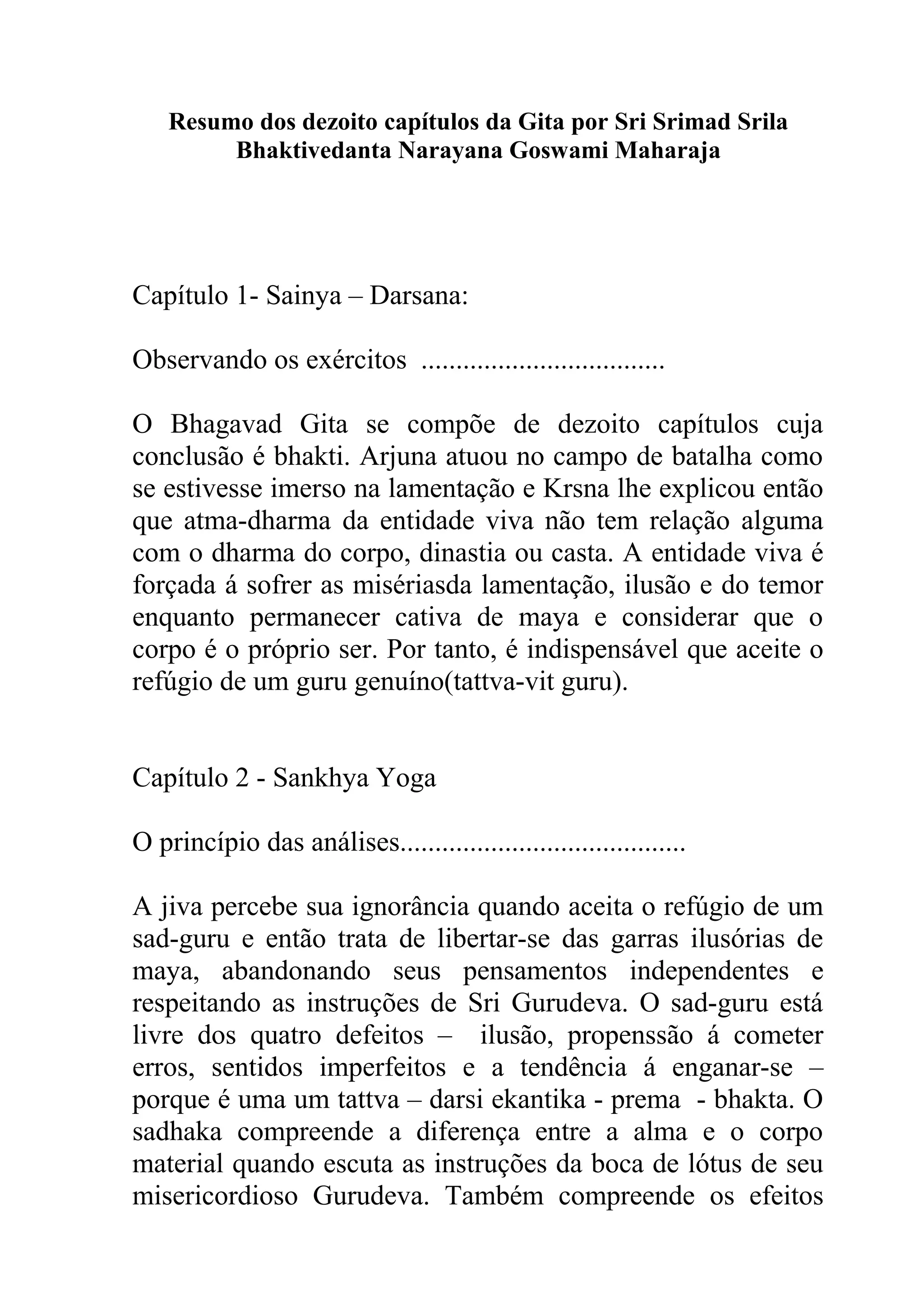 Resumo dos dezoito capítulos da Gita por Sri Srimad Srila
         Bhaktivedanta Narayana Goswami Maharaja




Capítulo 1- Sainya – Darsana:

Observando os exércitos ...................................

O Bhagavad Gita se compõe de dezoito capítulos cuja
conclusão é bhakti. Arjuna atuou no campo de batalha como
se estivesse imerso na lamentação e Krsna lhe explicou então
que atma-dharma da entidade viva não tem relação alguma
com o dharma do corpo, dinastia ou casta. A entidade viva é
forçada á sofrer as misériasda lamentação, ilusão e do temor
enquanto permanecer cativa de maya e considerar que o
corpo é o próprio ser. Por tanto, é indispensável que aceite o
refúgio de um guru genuíno(tattva-vit guru).


Capítulo 2 - Sankhya Yoga

O princípio das análises.........................................

A jiva percebe sua ignorância quando aceita o refúgio de um
sad-guru e então trata de libertar-se das garras ilusórias de
maya, abandonando seus pensamentos independentes e
respeitando as instruções de Sri Gurudeva. O sad-guru está
livre dos quatro defeitos – ilusão, propenssão á cometer
erros, sentidos imperfeitos e a tendência á enganar-se –
porque é uma um tattva – darsi ekantika - prema - bhakta. O
sadhaka compreende a diferença entre a alma e o corpo
material quando escuta as instruções da boca de lótus de seu
misericordioso Gurudeva. Também compreende os efeitos
 