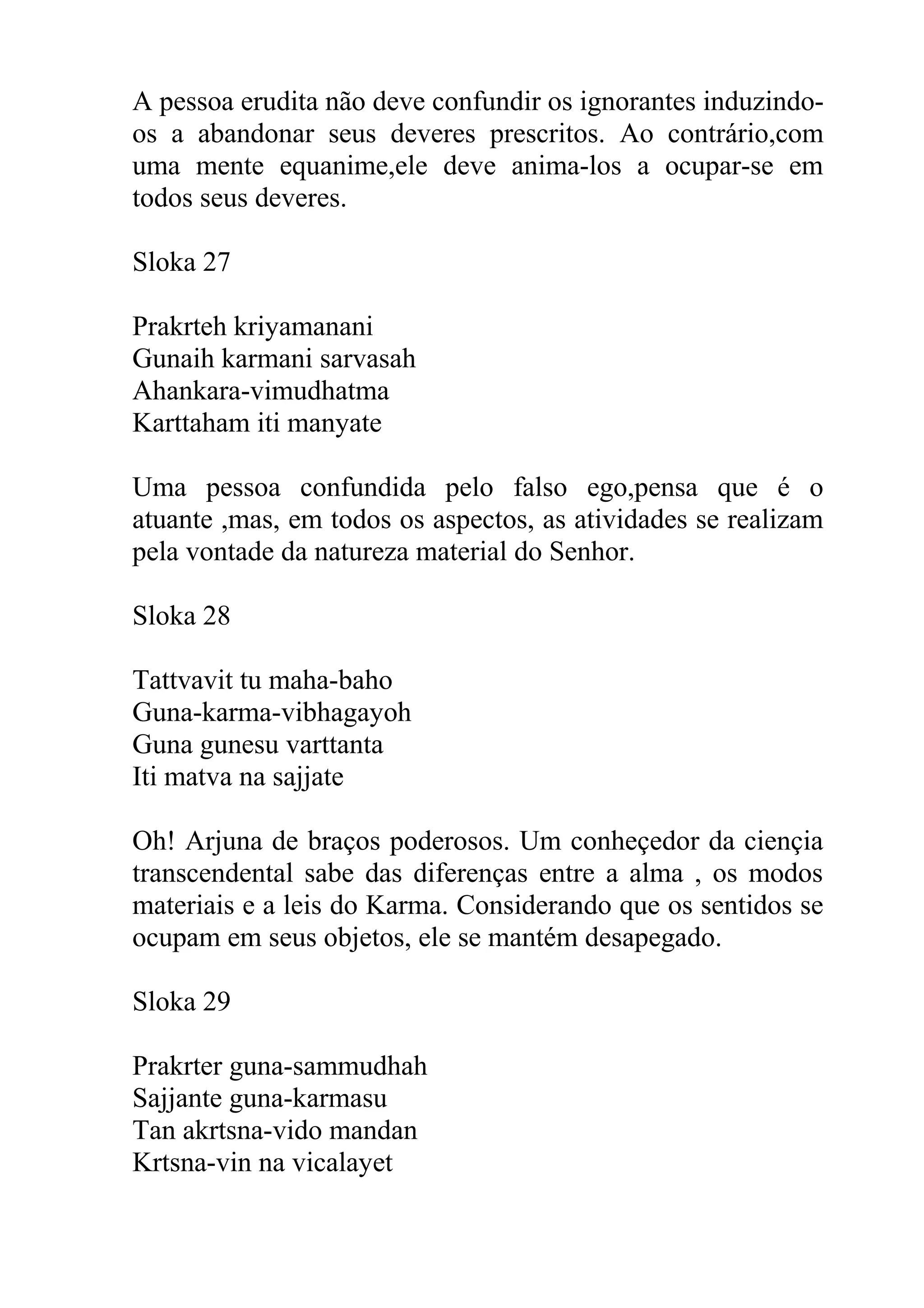 A pessoa erudita não deve confundir os ignorantes induzindo-
os a abandonar seus deveres prescritos. Ao contrário,com
uma mente equanime,ele deve anima-los a ocupar-se em
todos seus deveres.

Sloka 27

Prakrteh kriyamanani
Gunaih karmani sarvasah
Ahankara-vimudhatma
Karttaham iti manyate

Uma pessoa confundida pelo falso ego,pensa que é o
atuante ,mas, em todos os aspectos, as atividades se realizam
pela vontade da natureza material do Senhor.

Sloka 28

Tattvavit tu maha-baho
Guna-karma-vibhagayoh
Guna gunesu varttanta
Iti matva na sajjate

Oh! Arjuna de braços poderosos. Um conheçedor da ciençia
transcendental sabe das diferenças entre a alma , os modos
materiais e a leis do Karma. Considerando que os sentidos se
ocupam em seus objetos, ele se mantém desapegado.

Sloka 29

Prakrter guna-sammudhah
Sajjante guna-karmasu
Tan akrtsna-vido mandan
Krtsna-vin na vicalayet
 