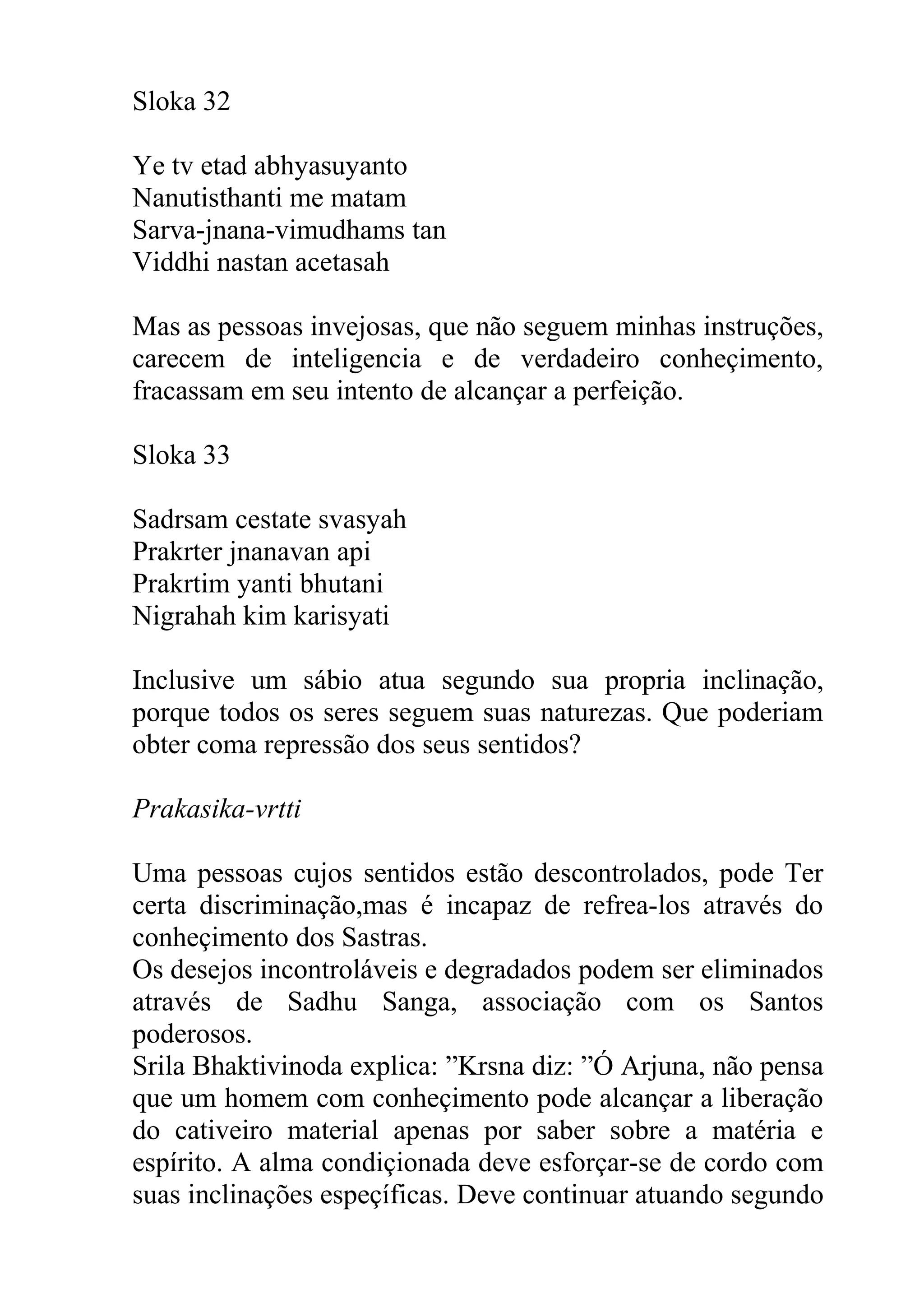 Sloka 32

Ye tv etad abhyasuyanto
Nanutisthanti me matam
Sarva-jnana-vimudhams tan
Viddhi nastan acetasah

Mas as pessoas invejosas, que não seguem minhas instruções,
carecem de inteligencia e de verdadeiro conheçimento,
fracassam em seu intento de alcançar a perfeição.

Sloka 33

Sadrsam cestate svasyah
Prakrter jnanavan api
Prakrtim yanti bhutani
Nigrahah kim karisyati

Inclusive um sábio atua segundo sua propria inclinação,
porque todos os seres seguem suas naturezas. Que poderiam
obter coma repressão dos seus sentidos?

Prakasika-vrtti

Uma pessoas cujos sentidos estão descontrolados, pode Ter
certa discriminação,mas é incapaz de refrea-los através do
conheçimento dos Sastras.
Os desejos incontroláveis e degradados podem ser eliminados
através de Sadhu Sanga, associação com os Santos
poderosos.
Srila Bhaktivinoda explica: ”Krsna diz: ”Ó Arjuna, não pensa
que um homem com conheçimento pode alcançar a liberação
do cativeiro material apenas por saber sobre a matéria e
espírito. A alma condiçionada deve esforçar-se de cordo com
suas inclinações espeçíficas. Deve continuar atuando segundo
 
