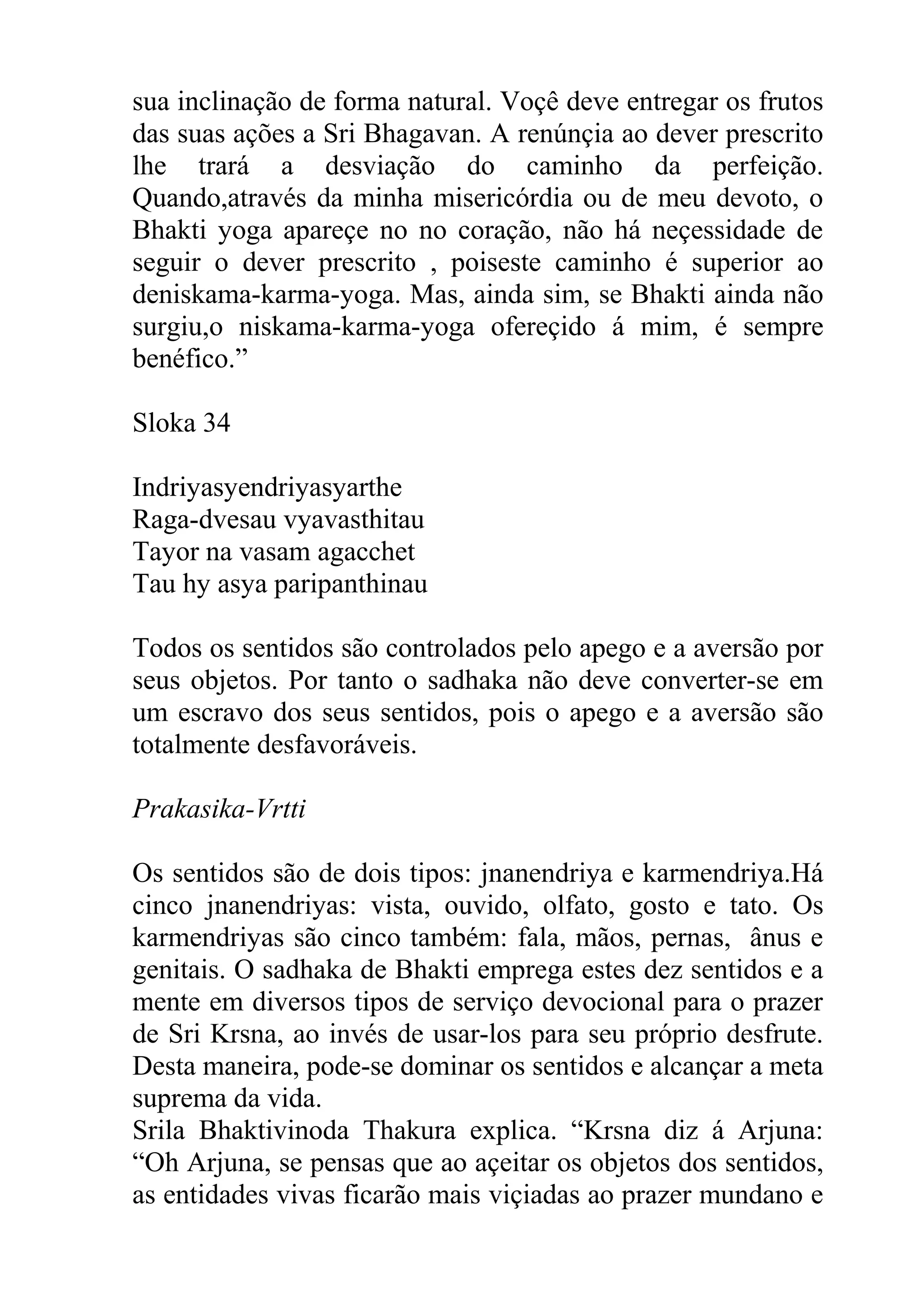 sua inclinação de forma natural. Voçê deve entregar os frutos
das suas ações a Sri Bhagavan. A renúnçia ao dever prescrito
lhe trará a desviação do caminho da perfeição.
Quando,através da minha misericórdia ou de meu devoto, o
Bhakti yoga apareçe no no coração, não há neçessidade de
seguir o dever prescrito , poiseste caminho é superior ao
deniskama-karma-yoga. Mas, ainda sim, se Bhakti ainda não
surgiu,o niskama-karma-yoga ofereçido á mim, é sempre
benéfico.”

Sloka 34

Indriyasyendriyasyarthe
Raga-dvesau vyavasthitau
Tayor na vasam agacchet
Tau hy asya paripanthinau

Todos os sentidos são controlados pelo apego e a aversão por
seus objetos. Por tanto o sadhaka não deve converter-se em
um escravo dos seus sentidos, pois o apego e a aversão são
totalmente desfavoráveis.

Prakasika-Vrtti

Os sentidos são de dois tipos: jnanendriya e karmendriya.Há
cinco jnanendriyas: vista, ouvido, olfato, gosto e tato. Os
karmendriyas são cinco também: fala, mãos, pernas, ânus e
genitais. O sadhaka de Bhakti emprega estes dez sentidos e a
mente em diversos tipos de serviço devocional para o prazer
de Sri Krsna, ao invés de usar-los para seu próprio desfrute.
Desta maneira, pode-se dominar os sentidos e alcançar a meta
suprema da vida.
Srila Bhaktivinoda Thakura explica. “Krsna diz á Arjuna:
“Oh Arjuna, se pensas que ao açeitar os objetos dos sentidos,
as entidades vivas ficarão mais viçiadas ao prazer mundano e
 