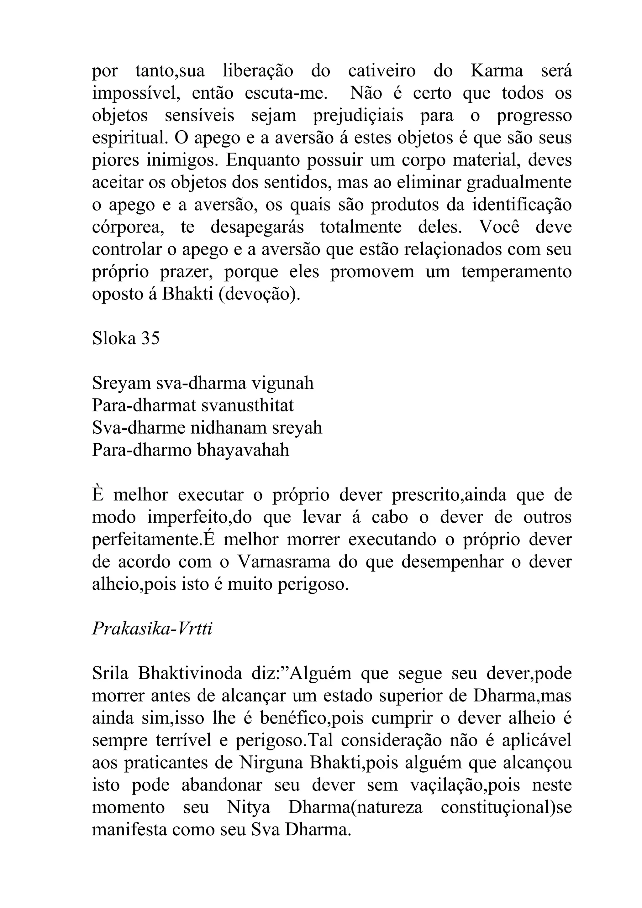por tanto,sua liberação do cativeiro do Karma será
impossível, então escuta-me. Não é certo que todos os
objetos sensíveis sejam prejudiçiais para o progresso
espiritual. O apego e a aversão á estes objetos é que são seus
piores inimigos. Enquanto possuir um corpo material, deves
aceitar os objetos dos sentidos, mas ao eliminar gradualmente
o apego e a aversão, os quais são produtos da identificação
córporea, te desapegarás totalmente deles. Você deve
controlar o apego e a aversão que estão relaçionados com seu
próprio prazer, porque eles promovem um temperamento
oposto á Bhakti (devoção).

Sloka 35

Sreyam sva-dharma vigunah
Para-dharmat svanusthitat
Sva-dharme nidhanam sreyah
Para-dharmo bhayavahah

È melhor executar o próprio dever prescrito,ainda que de
modo imperfeito,do que levar á cabo o dever de outros
perfeitamente.É melhor morrer executando o próprio dever
de acordo com o Varnasrama do que desempenhar o dever
alheio,pois isto é muito perigoso.

Prakasika-Vrtti

Srila Bhaktivinoda diz:”Alguém que segue seu dever,pode
morrer antes de alcançar um estado superior de Dharma,mas
ainda sim,isso lhe é benéfico,pois cumprir o dever alheio é
sempre terrível e perigoso.Tal consideração não é aplicável
aos praticantes de Nirguna Bhakti,pois alguém que alcançou
isto pode abandonar seu dever sem vaçilação,pois neste
momento seu Nitya Dharma(natureza constituçional)se
manifesta como seu Sva Dharma.
 