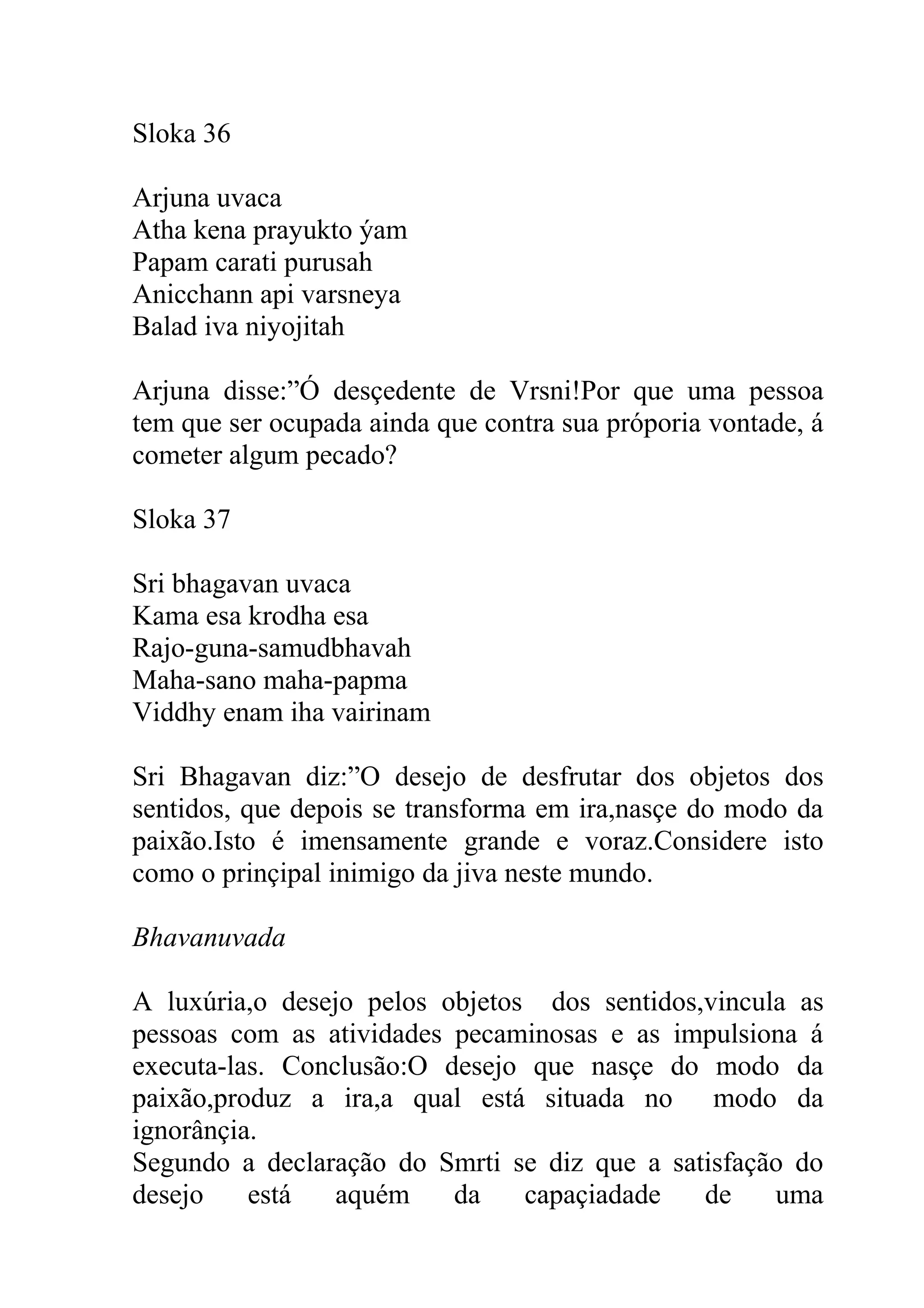 Sloka 36

Arjuna uvaca
Atha kena prayukto ýam
Papam carati purusah
Anicchann api varsneya
Balad iva niyojitah

Arjuna disse:”Ó desçedente de Vrsni!Por que uma pessoa
tem que ser ocupada ainda que contra sua próporia vontade, á
cometer algum pecado?

Sloka 37

Sri bhagavan uvaca
Kama esa krodha esa
Rajo-guna-samudbhavah
Maha-sano maha-papma
Viddhy enam iha vairinam

Sri Bhagavan diz:”O desejo de desfrutar dos objetos dos
sentidos, que depois se transforma em ira,nasçe do modo da
paixão.Isto é imensamente grande e voraz.Considere isto
como o prinçipal inimigo da jiva neste mundo.

Bhavanuvada

A luxúria,o desejo pelos objetos dos sentidos,vincula as
pessoas com as atividades pecaminosas e as impulsiona á
executa-las. Conclusão:O desejo que nasçe do modo da
paixão,produz a ira,a qual está situada no modo da
ignorânçia.
Segundo a declaração do Smrti se diz que a satisfação do
desejo    está   aquém    da    capaçiadade   de    uma
 
