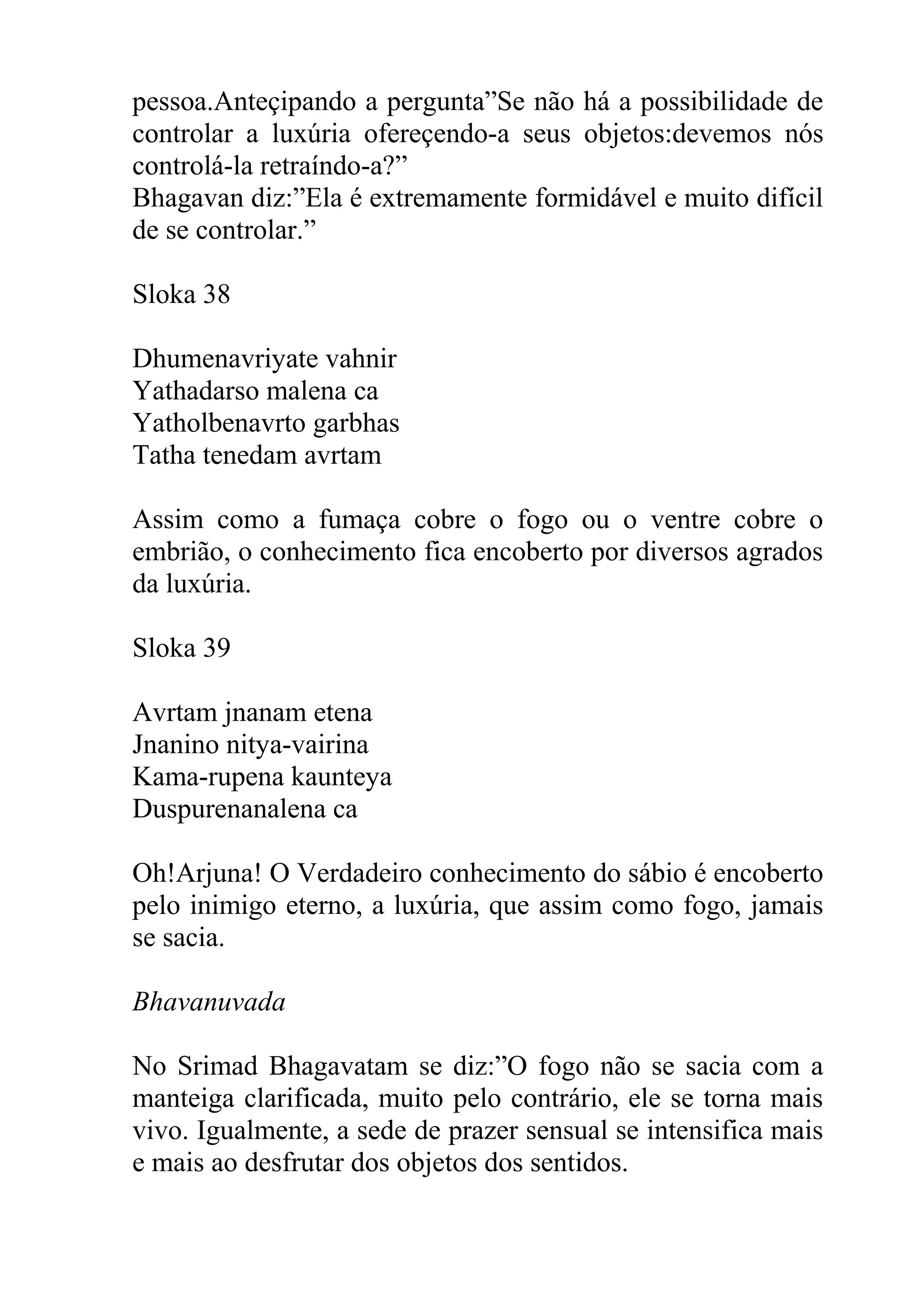 pessoa.Anteçipando a pergunta”Se não há a possibilidade de
controlar a luxúria ofereçendo-a seus objetos:devemos nós
controlá-la retraíndo-a?”
Bhagavan diz:”Ela é extremamente formidável e muito difícil
de se controlar.”

Sloka 38

Dhumenavriyate vahnir
Yathadarso malena ca
Yatholbenavrto garbhas
Tatha tenedam avrtam

Assim como a fumaça cobre o fogo ou o ventre cobre o
embrião, o conhecimento fica encoberto por diversos agrados
da luxúria.

Sloka 39

Avrtam jnanam etena
Jnanino nitya-vairina
Kama-rupena kaunteya
Duspurenanalena ca

Oh!Arjuna! O Verdadeiro conhecimento do sábio é encoberto
pelo inimigo eterno, a luxúria, que assim como fogo, jamais
se sacia.

Bhavanuvada

No Srimad Bhagavatam se diz:”O fogo não se sacia com a
manteiga clarificada, muito pelo contrário, ele se torna mais
vivo. Igualmente, a sede de prazer sensual se intensifica mais
e mais ao desfrutar dos objetos dos sentidos.
 