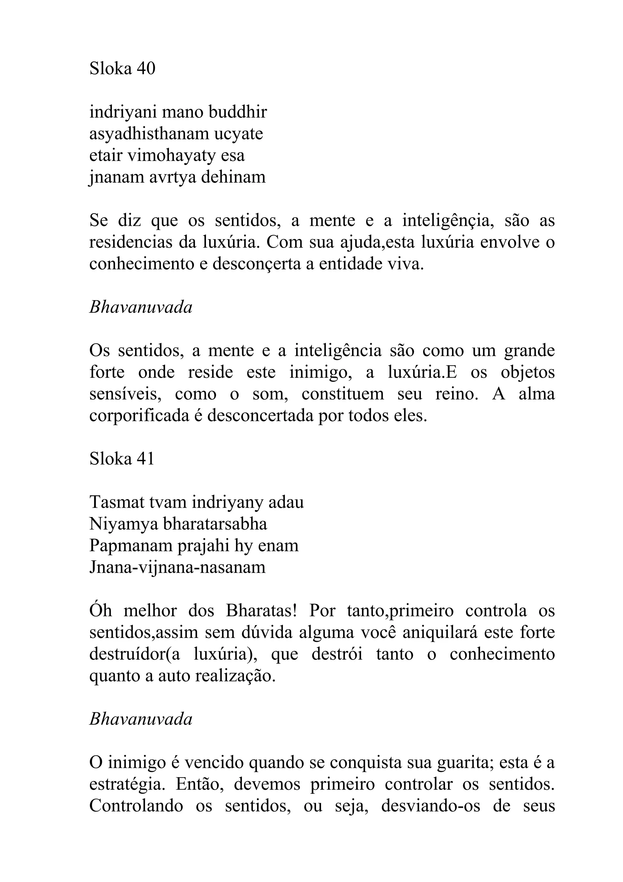 Sloka 40

indriyani mano buddhir
asyadhisthanam ucyate
etair vimohayaty esa
jnanam avrtya dehinam

Se diz que os sentidos, a mente e a inteligênçia, são as
residencias da luxúria. Com sua ajuda,esta luxúria envolve o
conhecimento e desconçerta a entidade viva.

Bhavanuvada

Os sentidos, a mente e a inteligência são como um grande
forte onde reside este inimigo, a luxúria.E os objetos
sensíveis, como o som, constituem seu reino. A alma
corporificada é desconcertada por todos eles.

Sloka 41

Tasmat tvam indriyany adau
Niyamya bharatarsabha
Papmanam prajahi hy enam
Jnana-vijnana-nasanam

Óh melhor dos Bharatas! Por tanto,primeiro controla os
sentidos,assim sem dúvida alguma você aniquilará este forte
destruídor(a luxúria), que destrói tanto o conhecimento
quanto a auto realização.

Bhavanuvada

O inimigo é vencido quando se conquista sua guarita; esta é a
estratégia. Então, devemos primeiro controlar os sentidos.
Controlando os sentidos, ou seja, desviando-os de seus
 