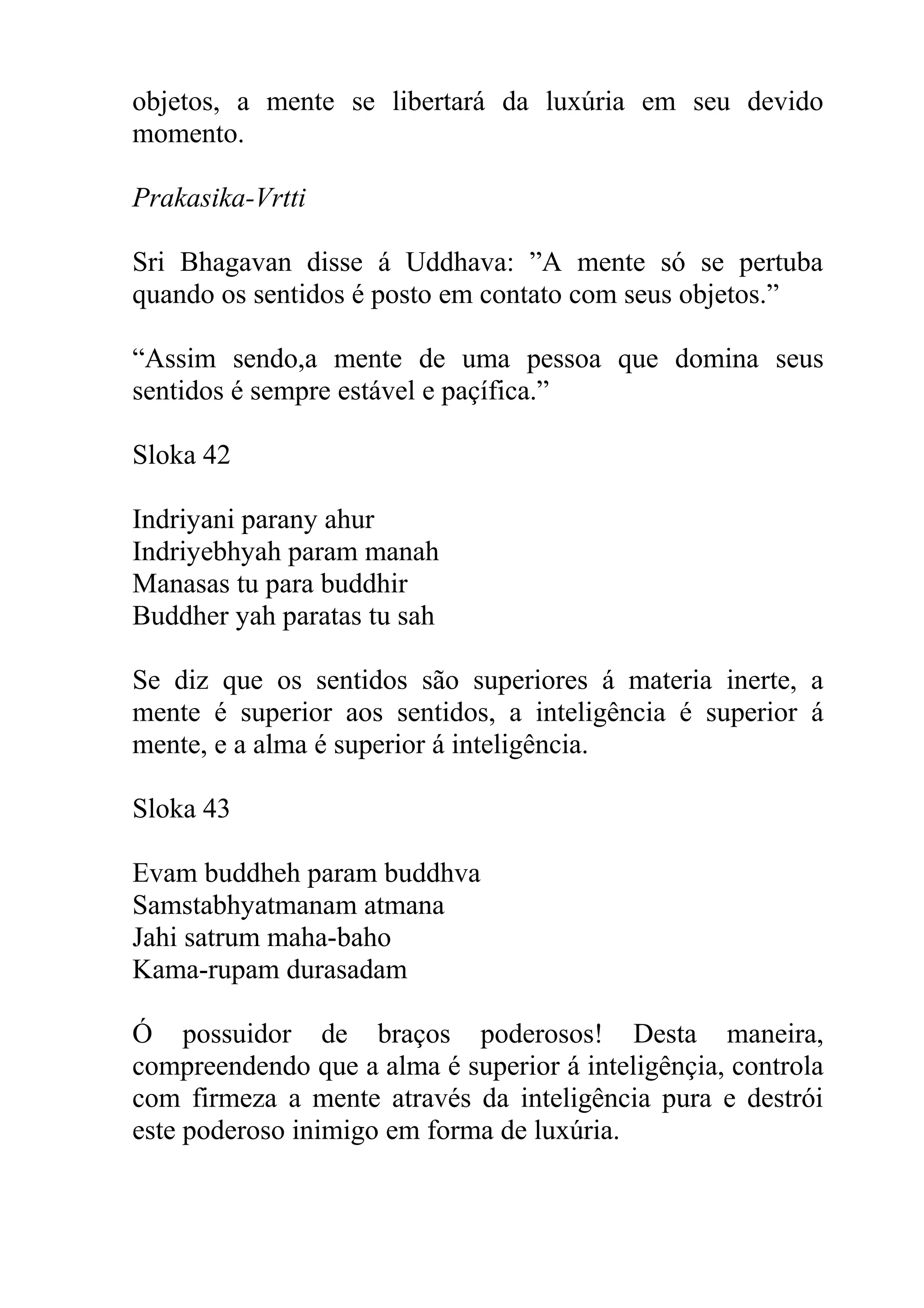 objetos, a mente se libertará da luxúria em seu devido
momento.

Prakasika-Vrtti

Sri Bhagavan disse á Uddhava: ”A mente só se pertuba
quando os sentidos é posto em contato com seus objetos.”

“Assim sendo,a mente de uma pessoa que domina seus
sentidos é sempre estável e paçífica.”

Sloka 42

Indriyani parany ahur
Indriyebhyah param manah
Manasas tu para buddhir
Buddher yah paratas tu sah

Se diz que os sentidos são superiores á materia inerte, a
mente é superior aos sentidos, a inteligência é superior á
mente, e a alma é superior á inteligência.

Sloka 43

Evam buddheh param buddhva
Samstabhyatmanam atmana
Jahi satrum maha-baho
Kama-rupam durasadam

Ó possuidor de braços poderosos! Desta maneira,
compreendendo que a alma é superior á inteligênçia, controla
com firmeza a mente através da inteligência pura e destrói
este poderoso inimigo em forma de luxúria.
 