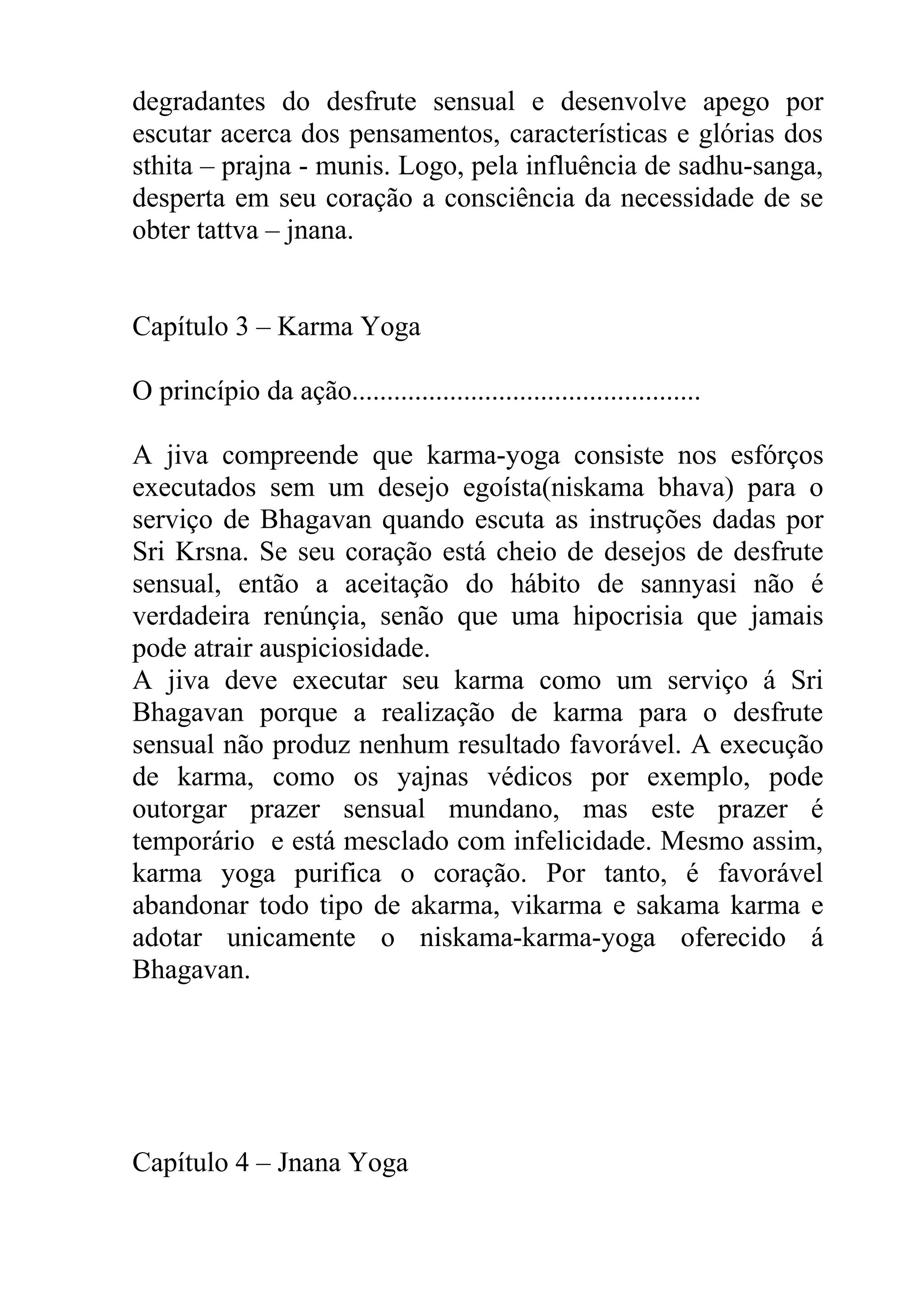 degradantes do desfrute sensual e desenvolve apego por
escutar acerca dos pensamentos, características e glórias dos
sthita – prajna - munis. Logo, pela influência de sadhu-sanga,
desperta em seu coração a consciência da necessidade de se
obter tattva – jnana.


Capítulo 3 – Karma Yoga

O princípio da ação..................................................

A jiva compreende que karma-yoga consiste nos esfórços
executados sem um desejo egoísta(niskama bhava) para o
serviço de Bhagavan quando escuta as instruções dadas por
Sri Krsna. Se seu coração está cheio de desejos de desfrute
sensual, então a aceitação do hábito de sannyasi não é
verdadeira renúnçia, senão que uma hipocrisia que jamais
pode atrair auspiciosidade.
A jiva deve executar seu karma como um serviço á Sri
Bhagavan porque a realização de karma para o desfrute
sensual não produz nenhum resultado favorável. A execução
de karma, como os yajnas védicos por exemplo, pode
outorgar prazer sensual mundano, mas este prazer é
temporário e está mesclado com infelicidade. Mesmo assim,
karma yoga purifica o coração. Por tanto, é favorável
abandonar todo tipo de akarma, vikarma e sakama karma e
adotar unicamente o niskama-karma-yoga oferecido á
Bhagavan.




Capítulo 4 – Jnana Yoga
 