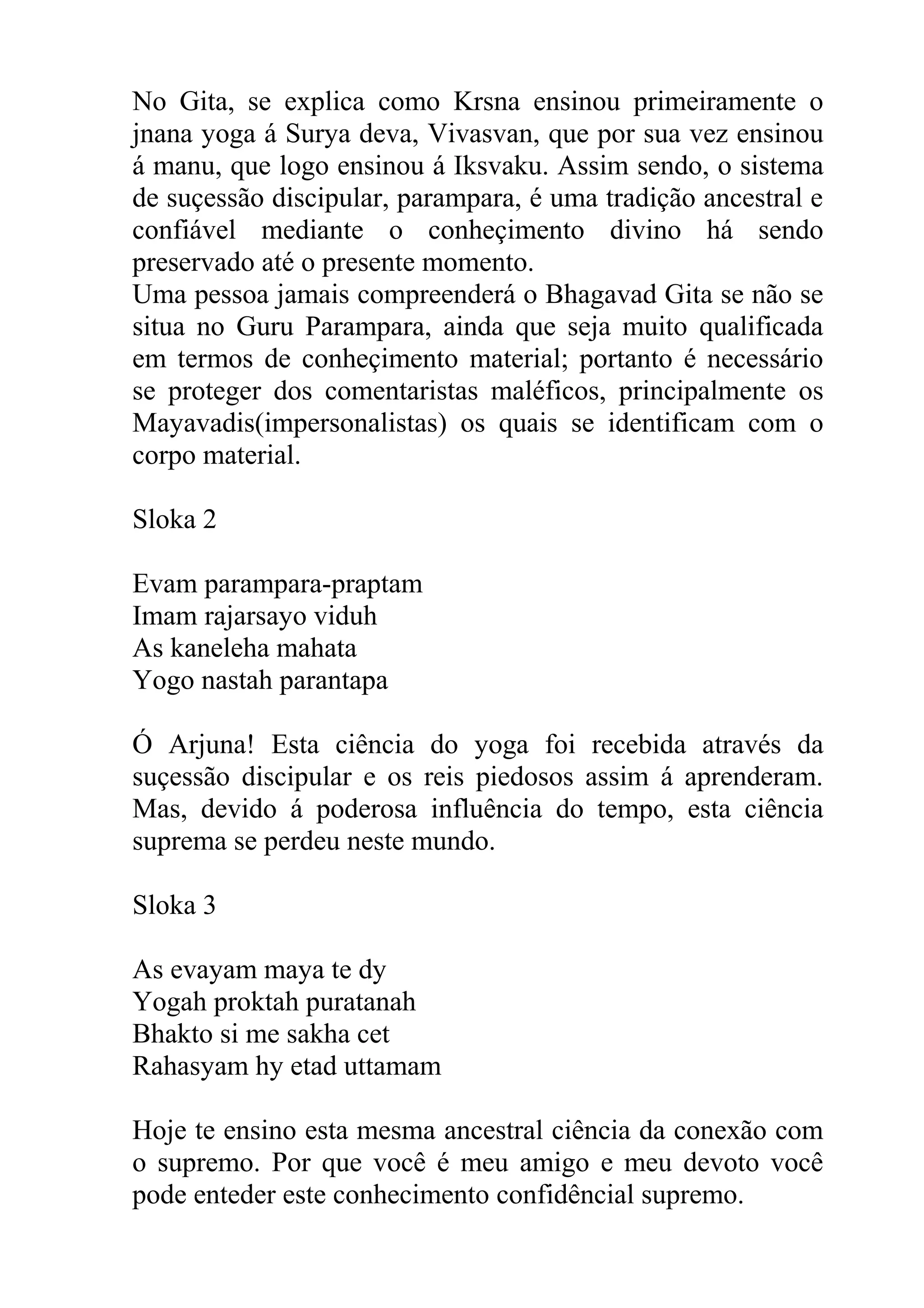 No Gita, se explica como Krsna ensinou primeiramente o
jnana yoga á Surya deva, Vivasvan, que por sua vez ensinou
á manu, que logo ensinou á Iksvaku. Assim sendo, o sistema
de suçessão discipular, parampara, é uma tradição ancestral e
confiável mediante o conheçimento divino há sendo
preservado até o presente momento.
Uma pessoa jamais compreenderá o Bhagavad Gita se não se
situa no Guru Parampara, ainda que seja muito qualificada
em termos de conheçimento material; portanto é necessário
se proteger dos comentaristas maléficos, principalmente os
Mayavadis(impersonalistas) os quais se identificam com o
corpo material.

Sloka 2

Evam parampara-praptam
Imam rajarsayo viduh
As kaneleha mahata
Yogo nastah parantapa

Ó Arjuna! Esta ciência do yoga foi recebida através da
suçessão discipular e os reis piedosos assim á aprenderam.
Mas, devido á poderosa influência do tempo, esta ciência
suprema se perdeu neste mundo.

Sloka 3

As evayam maya te dy
Yogah proktah puratanah
Bhakto si me sakha cet
Rahasyam hy etad uttamam

Hoje te ensino esta mesma ancestral ciência da conexão com
o supremo. Por que você é meu amigo e meu devoto você
pode enteder este conhecimento confidêncial supremo.
 