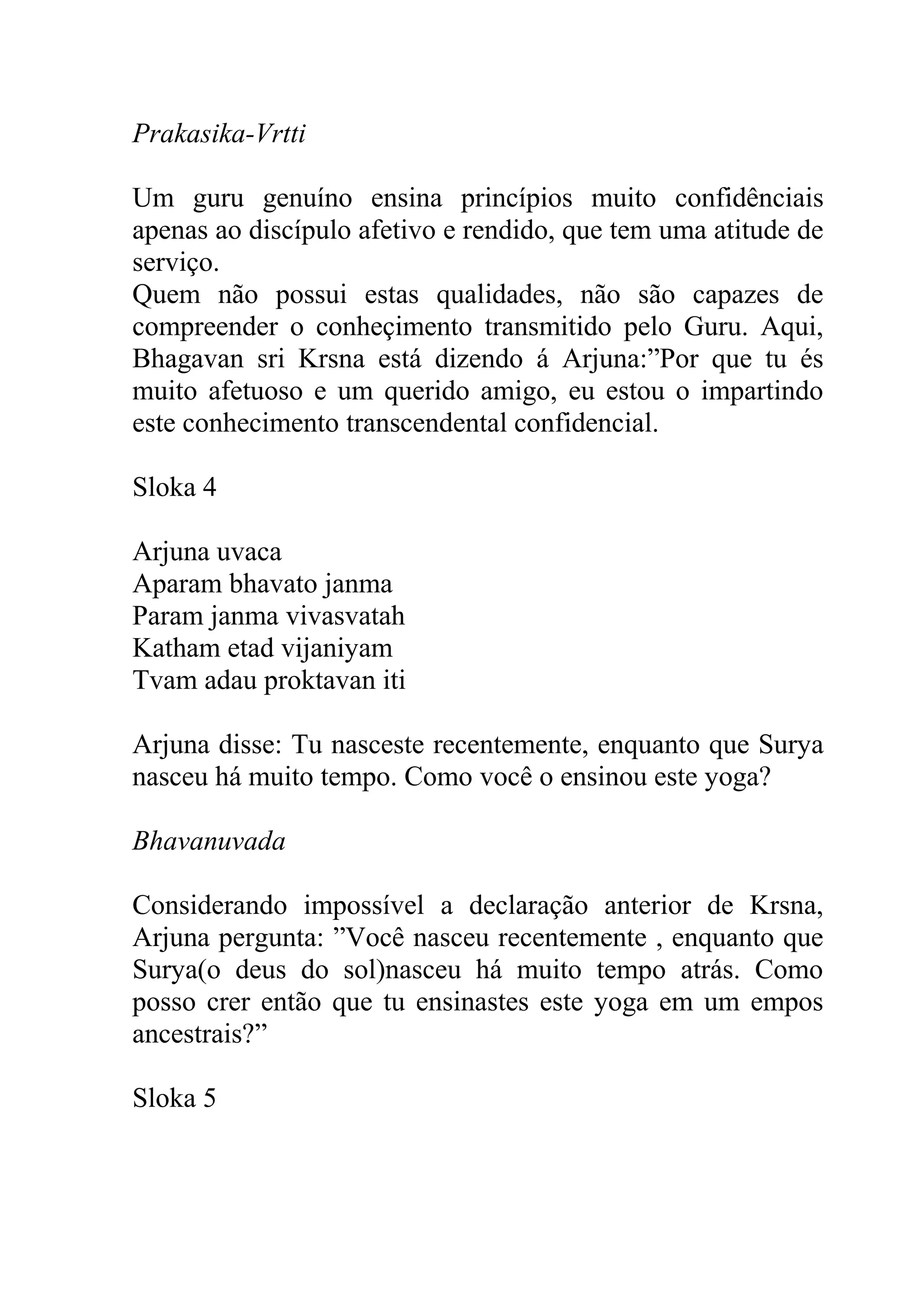 Prakasika-Vrtti

Um guru genuíno ensina princípios muito confidênciais
apenas ao discípulo afetivo e rendido, que tem uma atitude de
serviço.
Quem não possui estas qualidades, não são capazes de
compreender o conheçimento transmitido pelo Guru. Aqui,
Bhagavan sri Krsna está dizendo á Arjuna:”Por que tu és
muito afetuoso e um querido amigo, eu estou o impartindo
este conhecimento transcendental confidencial.

Sloka 4

Arjuna uvaca
Aparam bhavato janma
Param janma vivasvatah
Katham etad vijaniyam
Tvam adau proktavan iti

Arjuna disse: Tu nasceste recentemente, enquanto que Surya
nasceu há muito tempo. Como você o ensinou este yoga?

Bhavanuvada

Considerando impossível a declaração anterior de Krsna,
Arjuna pergunta: ”Você nasceu recentemente , enquanto que
Surya(o deus do sol)nasceu há muito tempo atrás. Como
posso crer então que tu ensinastes este yoga em um empos
ancestrais?”

Sloka 5
 