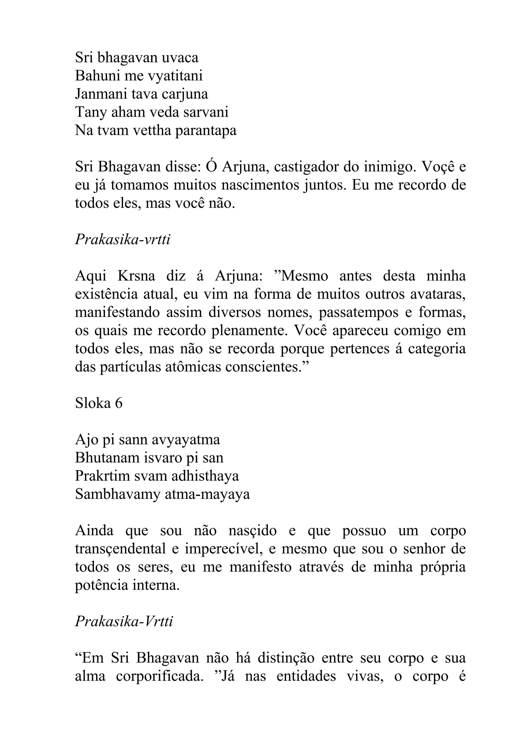 Sri bhagavan uvaca
Bahuni me vyatitani
Janmani tava carjuna
Tany aham veda sarvani
Na tvam vettha parantapa

Sri Bhagavan disse: Ó Arjuna, castigador do inimigo. Voçê e
eu já tomamos muitos nascimentos juntos. Eu me recordo de
todos eles, mas você não.

Prakasika-vrtti

Aqui Krsna diz á Arjuna: ”Mesmo antes desta minha
existência atual, eu vim na forma de muitos outros avataras,
manifestando assim diversos nomes, passatempos e formas,
os quais me recordo plenamente. Você apareceu comigo em
todos eles, mas não se recorda porque pertences á categoria
das partículas atômicas conscientes.”

Sloka 6

Ajo pi sann avyayatma
Bhutanam isvaro pi san
Prakrtim svam adhisthaya
Sambhavamy atma-mayaya

Ainda que sou não nasçido e que possuo um corpo
transçendental e imperecível, e mesmo que sou o senhor de
todos os seres, eu me manifesto através de minha própria
potência interna.

Prakasika-Vrtti

“Em Sri Bhagavan não há distinção entre seu corpo e sua
alma corporificada. ”Já nas entidades vivas, o corpo é
 