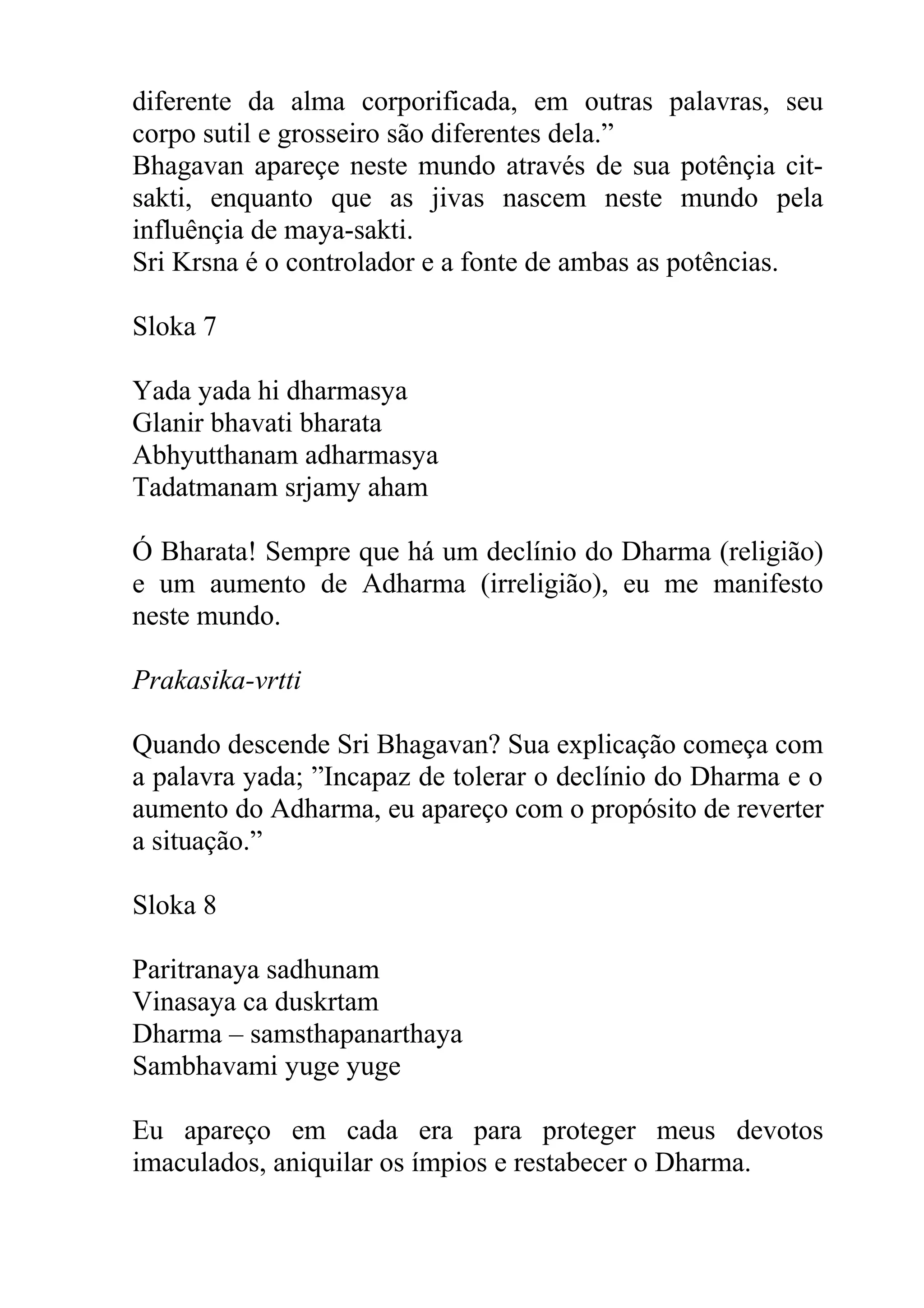 diferente da alma corporificada, em outras palavras, seu
corpo sutil e grosseiro são diferentes dela.”
Bhagavan apareçe neste mundo através de sua potênçia cit-
sakti, enquanto que as jivas nascem neste mundo pela
influênçia de maya-sakti.
Sri Krsna é o controlador e a fonte de ambas as potências.

Sloka 7

Yada yada hi dharmasya
Glanir bhavati bharata
Abhyutthanam adharmasya
Tadatmanam srjamy aham

Ó Bharata! Sempre que há um declínio do Dharma (religião)
e um aumento de Adharma (irreligião), eu me manifesto
neste mundo.

Prakasika-vrtti

Quando descende Sri Bhagavan? Sua explicação começa com
a palavra yada; ”Incapaz de tolerar o declínio do Dharma e o
aumento do Adharma, eu apareço com o propósito de reverter
a situação.”

Sloka 8

Paritranaya sadhunam
Vinasaya ca duskrtam
Dharma – samsthapanarthaya
Sambhavami yuge yuge

Eu apareço em cada era para proteger meus devotos
imaculados, aniquilar os ímpios e restabecer o Dharma.
 