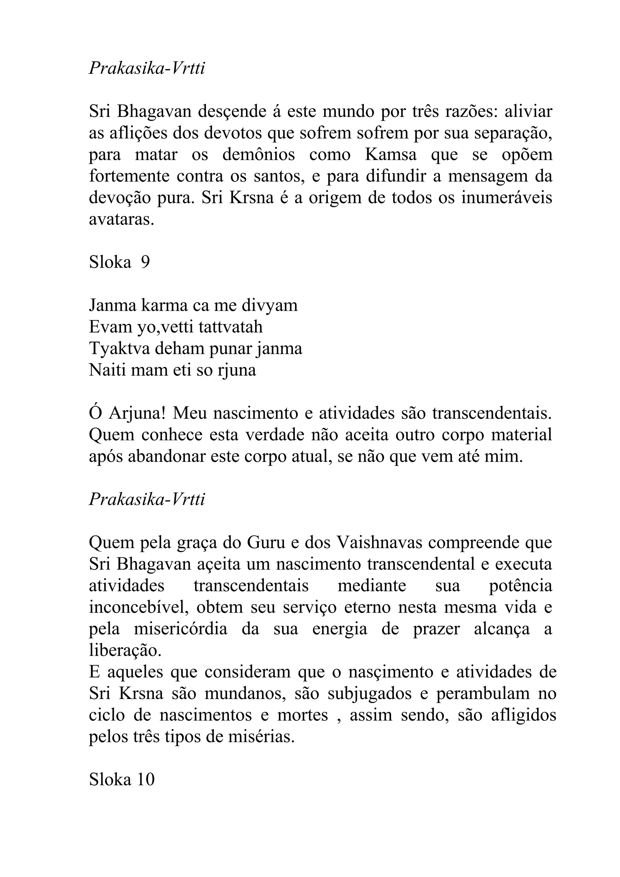 Prakasika-Vrtti

Sri Bhagavan desçende á este mundo por três razões: aliviar
as aflições dos devotos que sofrem sofrem por sua separação,
para matar os demônios como Kamsa que se opõem
fortemente contra os santos, e para difundir a mensagem da
devoção pura. Sri Krsna é a origem de todos os inumeráveis
avataras.

Sloka 9

Janma karma ca me divyam
Evam yo,vetti tattvatah
Tyaktva deham punar janma
Naiti mam eti so rjuna

Ó Arjuna! Meu nascimento e atividades são transcendentais.
Quem conhece esta verdade não aceita outro corpo material
após abandonar este corpo atual, se não que vem até mim.

Prakasika-Vrtti

Quem pela graça do Guru e dos Vaishnavas compreende que
Sri Bhagavan açeita um nascimento transcendental e executa
atividades     transcendentais mediante     sua   potência
inconcebível, obtem seu serviço eterno nesta mesma vida e
pela misericórdia da sua energia de prazer alcança a
liberação.
E aqueles que consideram que o nasçimento e atividades de
Sri Krsna são mundanos, são subjugados e perambulam no
ciclo de nascimentos e mortes , assim sendo, são afligidos
pelos três tipos de misérias.

Sloka 10
 