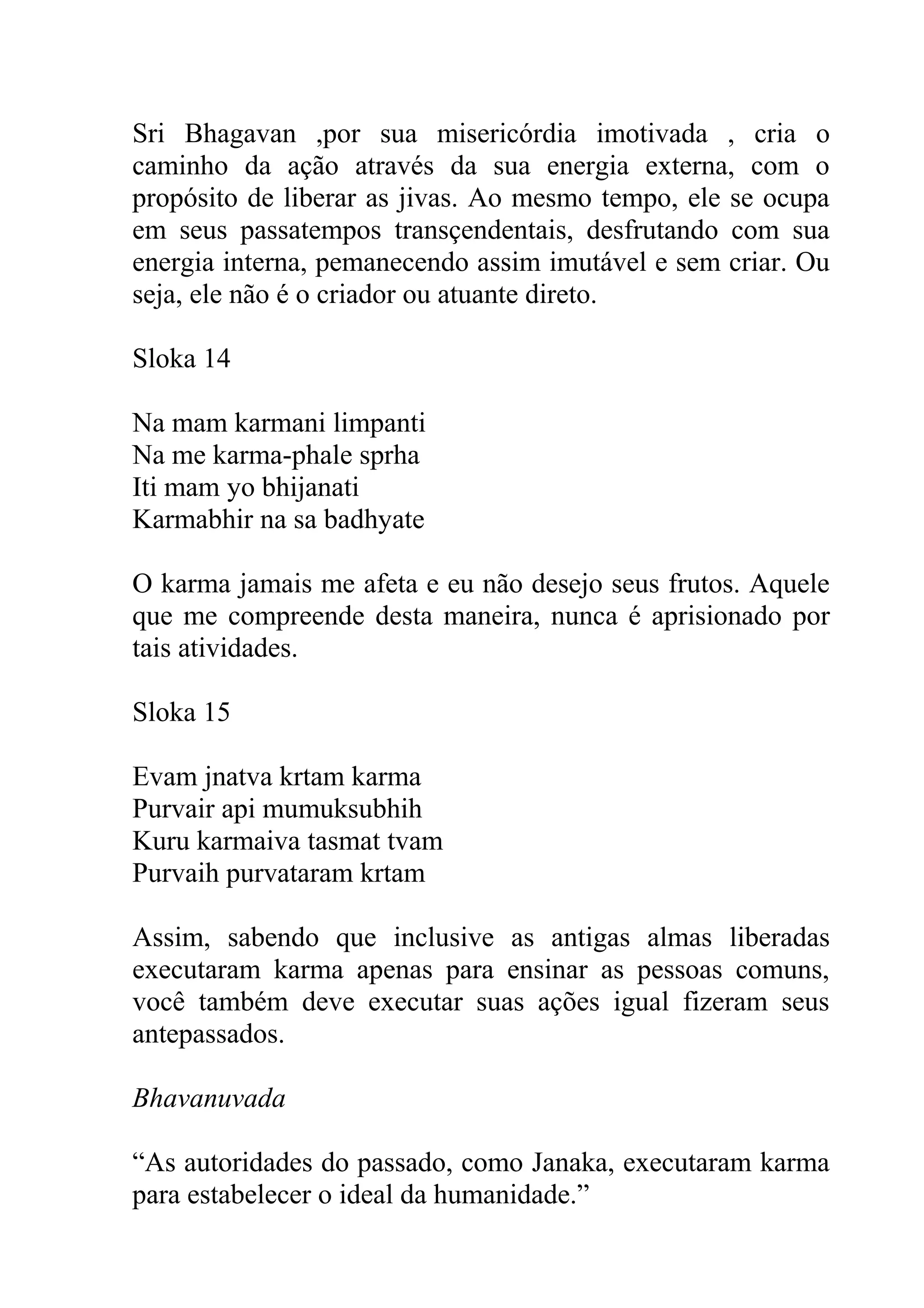 Sri Bhagavan ,por sua misericórdia imotivada , cria o
caminho da ação através da sua energia externa, com o
propósito de liberar as jivas. Ao mesmo tempo, ele se ocupa
em seus passatempos transçendentais, desfrutando com sua
energia interna, pemanecendo assim imutável e sem criar. Ou
seja, ele não é o criador ou atuante direto.

Sloka 14

Na mam karmani limpanti
Na me karma-phale sprha
Iti mam yo bhijanati
Karmabhir na sa badhyate

O karma jamais me afeta e eu não desejo seus frutos. Aquele
que me compreende desta maneira, nunca é aprisionado por
tais atividades.

Sloka 15

Evam jnatva krtam karma
Purvair api mumuksubhih
Kuru karmaiva tasmat tvam
Purvaih purvataram krtam

Assim, sabendo que inclusive as antigas almas liberadas
executaram karma apenas para ensinar as pessoas comuns,
você também deve executar suas ações igual fizeram seus
antepassados.

Bhavanuvada

“As autoridades do passado, como Janaka, executaram karma
para estabelecer o ideal da humanidade.”
 