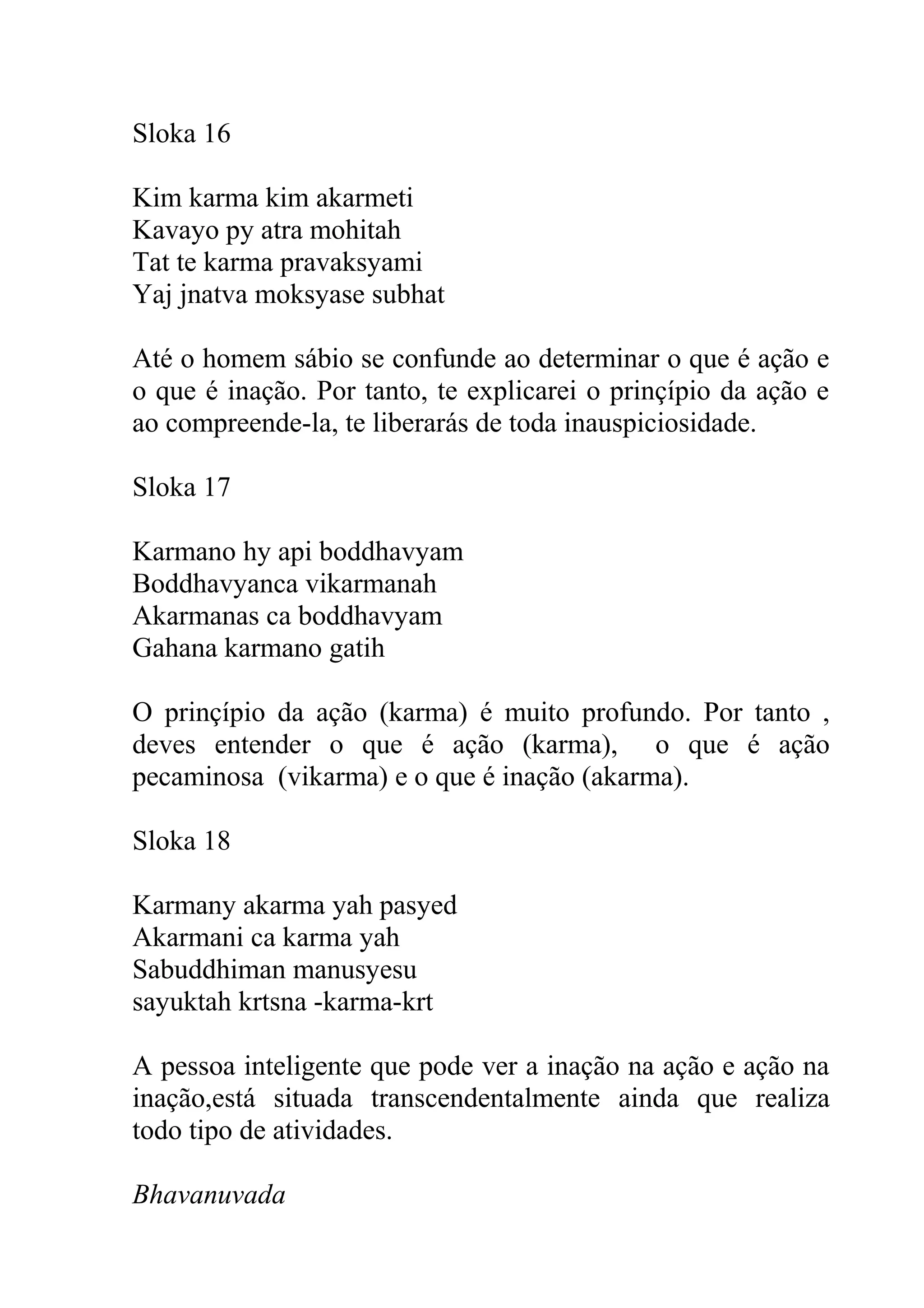Sloka 16

Kim karma kim akarmeti
Kavayo py atra mohitah
Tat te karma pravaksyami
Yaj jnatva moksyase subhat

Até o homem sábio se confunde ao determinar o que é ação e
o que é inação. Por tanto, te explicarei o prinçípio da ação e
ao compreende-la, te liberarás de toda inauspiciosidade.

Sloka 17

Karmano hy api boddhavyam
Boddhavyanca vikarmanah
Akarmanas ca boddhavyam
Gahana karmano gatih

O prinçípio da ação (karma) é muito profundo. Por tanto ,
deves entender o que é ação (karma), o que é ação
pecaminosa (vikarma) e o que é inação (akarma).

Sloka 18

Karmany akarma yah pasyed
Akarmani ca karma yah
Sabuddhiman manusyesu
sayuktah krtsna -karma-krt

A pessoa inteligente que pode ver a inação na ação e ação na
inação,está situada transcendentalmente ainda que realiza
todo tipo de atividades.

Bhavanuvada
 