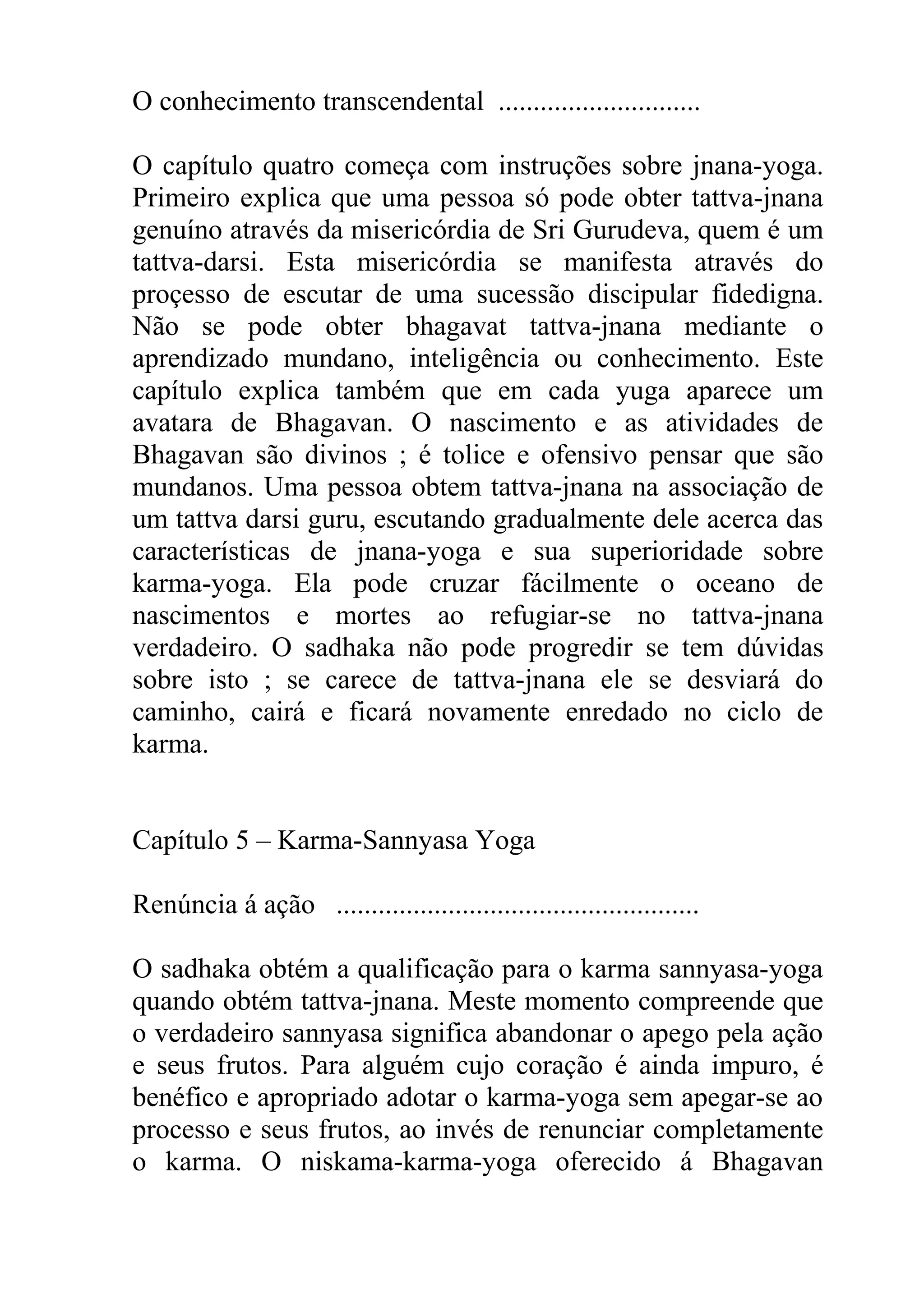 O conhecimento transcendental .............................

O capítulo quatro começa com instruções sobre jnana-yoga.
Primeiro explica que uma pessoa só pode obter tattva-jnana
genuíno através da misericórdia de Sri Gurudeva, quem é um
tattva-darsi. Esta misericórdia se manifesta através do
proçesso de escutar de uma sucessão discipular fidedigna.
Não se pode obter bhagavat tattva-jnana mediante o
aprendizado mundano, inteligência ou conhecimento. Este
capítulo explica também que em cada yuga aparece um
avatara de Bhagavan. O nascimento e as atividades de
Bhagavan são divinos ; é tolice e ofensivo pensar que são
mundanos. Uma pessoa obtem tattva-jnana na associação de
um tattva darsi guru, escutando gradualmente dele acerca das
características de jnana-yoga e sua superioridade sobre
karma-yoga. Ela pode cruzar fácilmente o oceano de
nascimentos e mortes ao refugiar-se no tattva-jnana
verdadeiro. O sadhaka não pode progredir se tem dúvidas
sobre isto ; se carece de tattva-jnana ele se desviará do
caminho, cairá e ficará novamente enredado no ciclo de
karma.


Capítulo 5 – Karma-Sannyasa Yoga

Renúncia á ação ....................................................

O sadhaka obtém a qualificação para o karma sannyasa-yoga
quando obtém tattva-jnana. Meste momento compreende que
o verdadeiro sannyasa significa abandonar o apego pela ação
e seus frutos. Para alguém cujo coração é ainda impuro, é
benéfico e apropriado adotar o karma-yoga sem apegar-se ao
processo e seus frutos, ao invés de renunciar completamente
o karma. O niskama-karma-yoga oferecido á Bhagavan
 