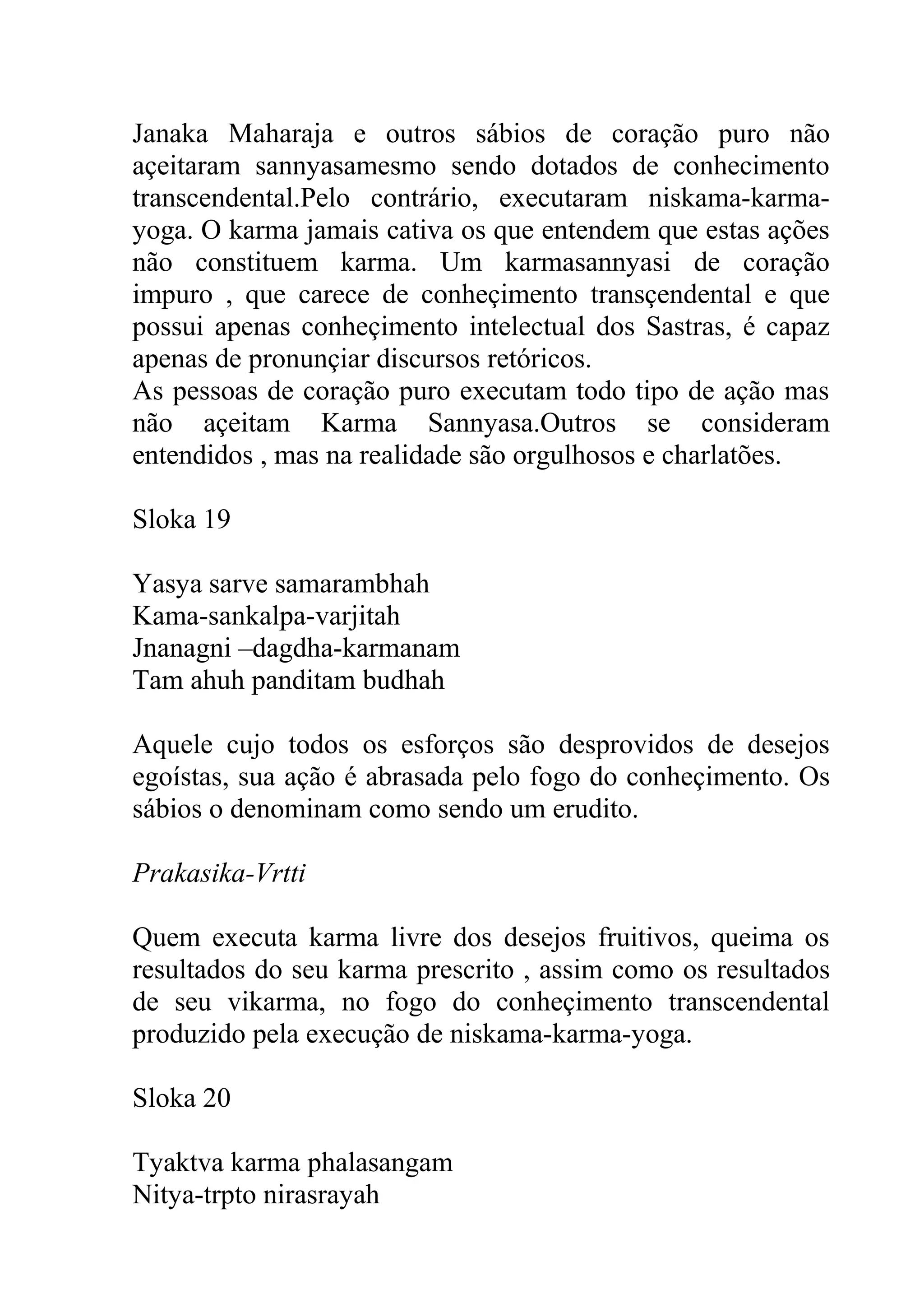 Janaka Maharaja e outros sábios de coração puro não
açeitaram sannyasamesmo sendo dotados de conhecimento
transcendental.Pelo contrário, executaram niskama-karma-
yoga. O karma jamais cativa os que entendem que estas ações
não constituem karma. Um karmasannyasi de coração
impuro , que carece de conheçimento transçendental e que
possui apenas conheçimento intelectual dos Sastras, é capaz
apenas de pronunçiar discursos retóricos.
As pessoas de coração puro executam todo tipo de ação mas
não açeitam Karma Sannyasa.Outros se consideram
entendidos , mas na realidade são orgulhosos e charlatões.

Sloka 19

Yasya sarve samarambhah
Kama-sankalpa-varjitah
Jnanagni –dagdha-karmanam
Tam ahuh panditam budhah

Aquele cujo todos os esforços são desprovidos de desejos
egoístas, sua ação é abrasada pelo fogo do conheçimento. Os
sábios o denominam como sendo um erudito.

Prakasika-Vrtti

Quem executa karma livre dos desejos fruitivos, queima os
resultados do seu karma prescrito , assim como os resultados
de seu vikarma, no fogo do conheçimento transcendental
produzido pela execução de niskama-karma-yoga.

Sloka 20

Tyaktva karma phalasangam
Nitya-trpto nirasrayah
 