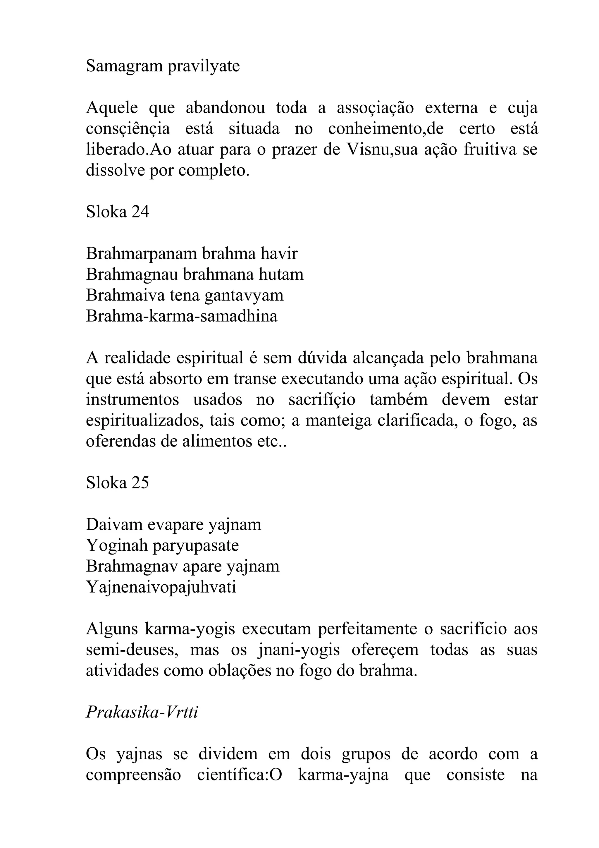 Samagram pravilyate

Aquele que abandonou toda a assoçiação externa e cuja
consçiênçia está situada no conheimento,de certo está
liberado.Ao atuar para o prazer de Visnu,sua ação fruitiva se
dissolve por completo.

Sloka 24

Brahmarpanam brahma havir
Brahmagnau brahmana hutam
Brahmaiva tena gantavyam
Brahma-karma-samadhina

A realidade espiritual é sem dúvida alcançada pelo brahmana
que está absorto em transe executando uma ação espiritual. Os
instrumentos usados no sacrifíçio também devem estar
espiritualizados, tais como; a manteiga clarificada, o fogo, as
oferendas de alimentos etc..

Sloka 25

Daivam evapare yajnam
Yoginah paryupasate
Brahmagnav apare yajnam
Yajnenaivopajuhvati

Alguns karma-yogis executam perfeitamente o sacrifício aos
semi-deuses, mas os jnani-yogis ofereçem todas as suas
atividades como oblações no fogo do brahma.

Prakasika-Vrtti

Os yajnas se dividem em dois grupos de acordo com a
compreensão científica:O karma-yajna que consiste na
 