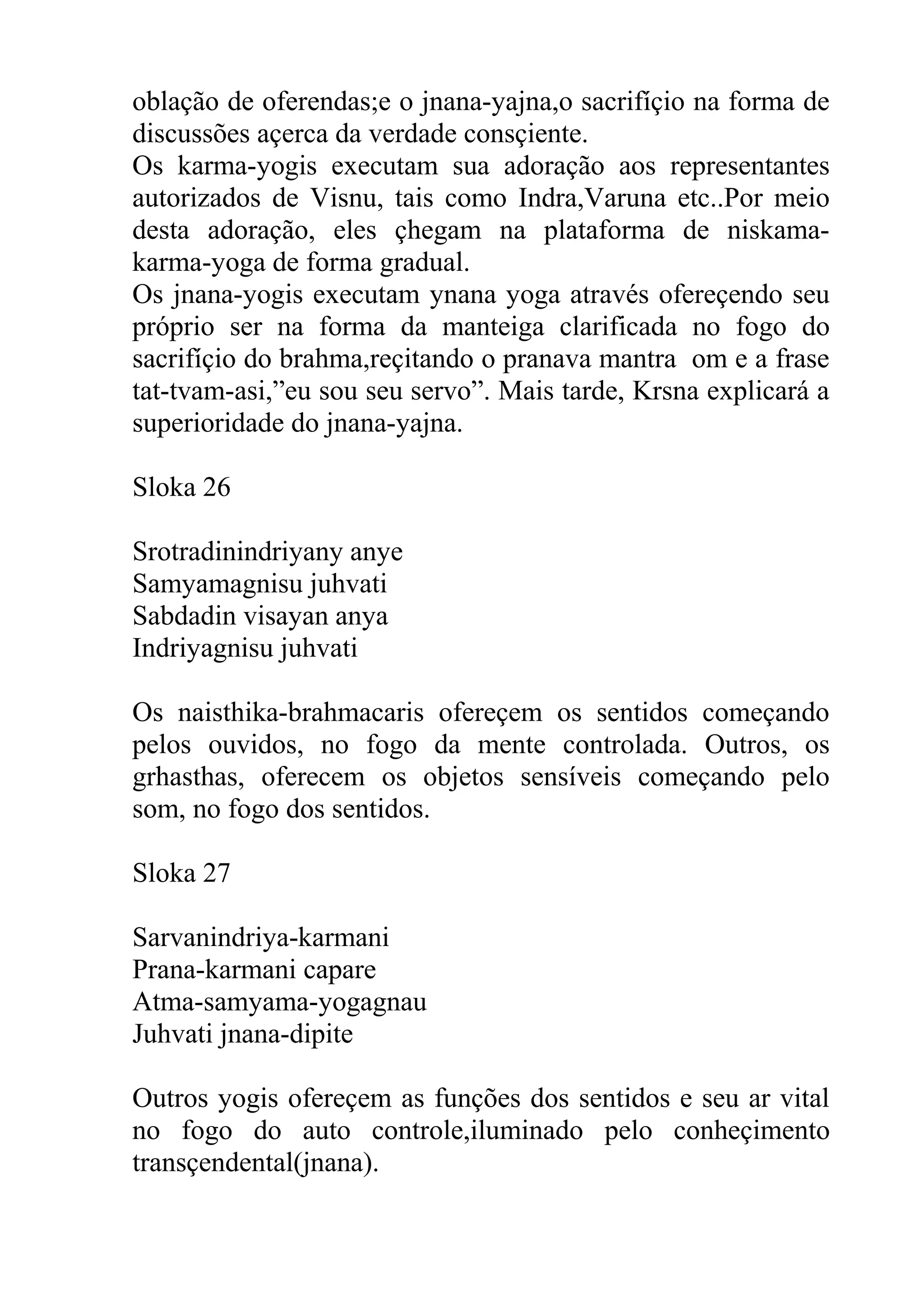 oblação de oferendas;e o jnana-yajna,o sacrifíçio na forma de
discussões açerca da verdade consçiente.
Os karma-yogis executam sua adoração aos representantes
autorizados de Visnu, tais como Indra,Varuna etc..Por meio
desta adoração, eles çhegam na plataforma de niskama-
karma-yoga de forma gradual.
Os jnana-yogis executam ynana yoga através ofereçendo seu
próprio ser na forma da manteiga clarificada no fogo do
sacrifíçio do brahma,reçitando o pranava mantra om e a frase
tat-tvam-asi,”eu sou seu servo”. Mais tarde, Krsna explicará a
superioridade do jnana-yajna.

Sloka 26

Srotradinindriyany anye
Samyamagnisu juhvati
Sabdadin visayan anya
Indriyagnisu juhvati

Os naisthika-brahmacaris ofereçem os sentidos começando
pelos ouvidos, no fogo da mente controlada. Outros, os
grhasthas, oferecem os objetos sensíveis começando pelo
som, no fogo dos sentidos.

Sloka 27

Sarvanindriya-karmani
Prana-karmani capare
Atma-samyama-yogagnau
Juhvati jnana-dipite

Outros yogis ofereçem as funções dos sentidos e seu ar vital
no fogo do auto controle,iluminado pelo conheçimento
transçendental(jnana).
 