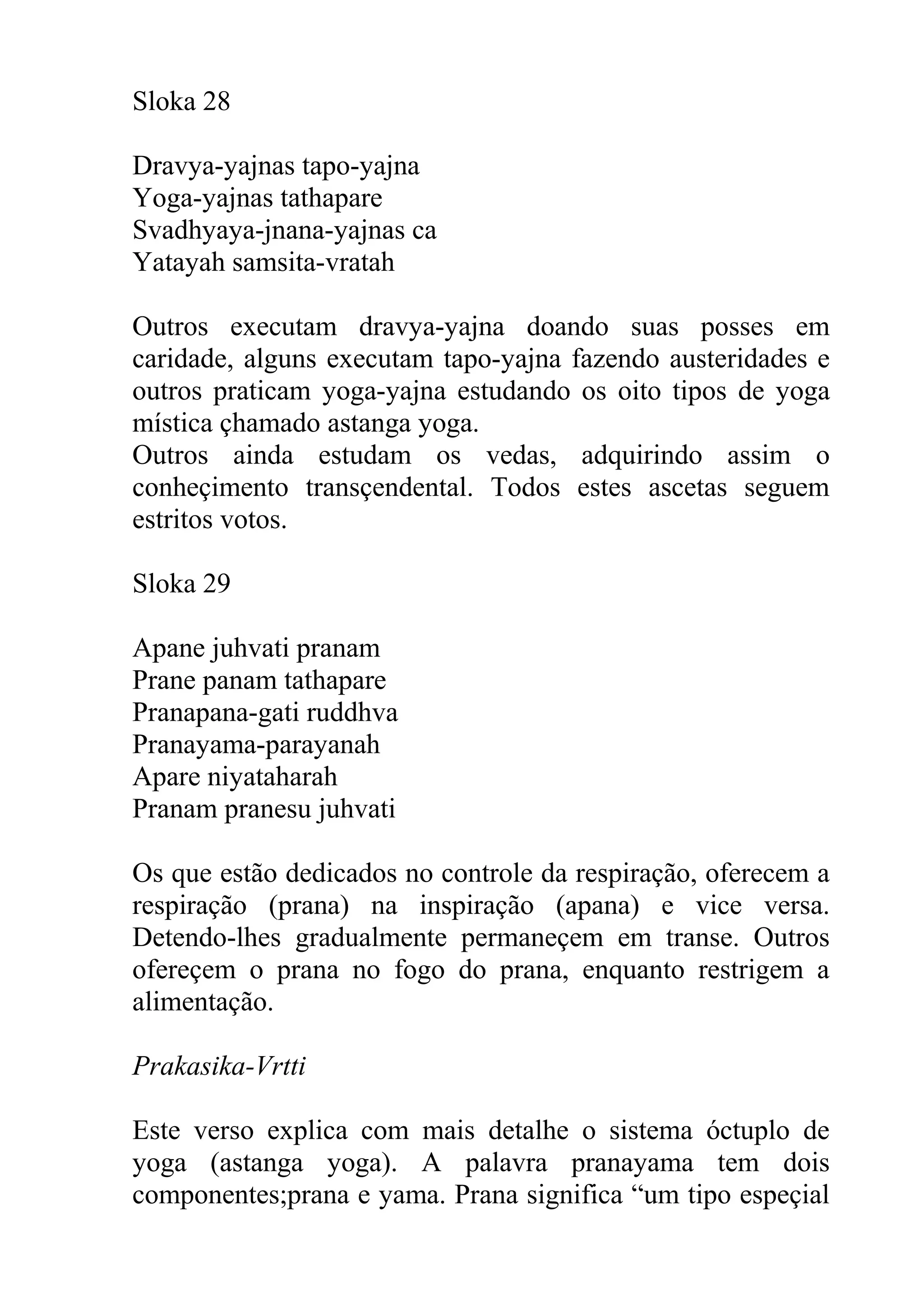 Sloka 28

Dravya-yajnas tapo-yajna
Yoga-yajnas tathapare
Svadhyaya-jnana-yajnas ca
Yatayah samsita-vratah

Outros executam dravya-yajna doando suas posses em
caridade, alguns executam tapo-yajna fazendo austeridades e
outros praticam yoga-yajna estudando os oito tipos de yoga
mística çhamado astanga yoga.
Outros ainda estudam os vedas, adquirindo assim o
conheçimento transçendental. Todos estes ascetas seguem
estritos votos.

Sloka 29

Apane juhvati pranam
Prane panam tathapare
Pranapana-gati ruddhva
Pranayama-parayanah
Apare niyataharah
Pranam pranesu juhvati

Os que estão dedicados no controle da respiração, oferecem a
respiração (prana) na inspiração (apana) e vice versa.
Detendo-lhes gradualmente permaneçem em transe. Outros
ofereçem o prana no fogo do prana, enquanto restrigem a
alimentação.

Prakasika-Vrtti

Este verso explica com mais detalhe o sistema óctuplo de
yoga (astanga yoga). A palavra pranayama tem dois
componentes;prana e yama. Prana significa “um tipo espeçial
 