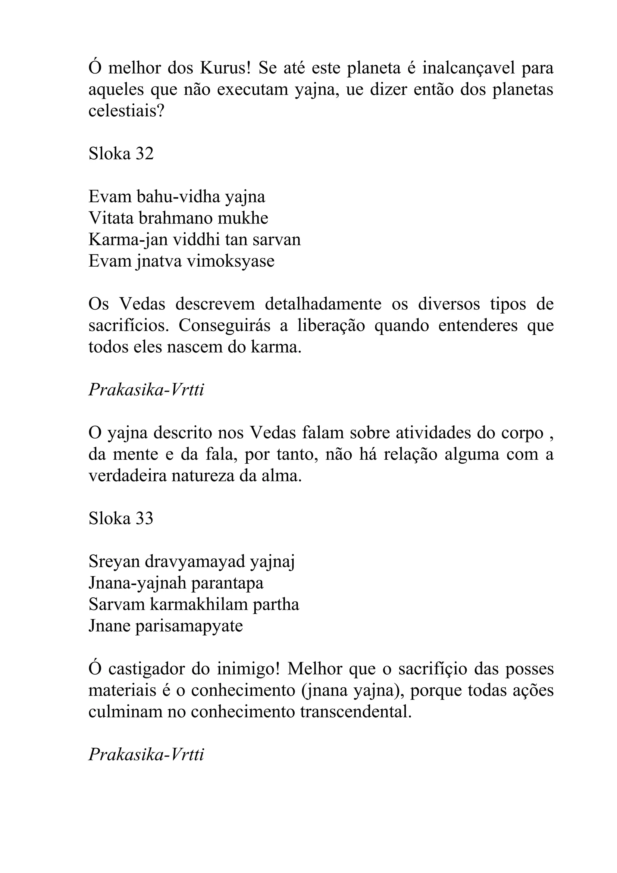Ó melhor dos Kurus! Se até este planeta é inalcançavel para
aqueles que não executam yajna, ue dizer então dos planetas
celestiais?

Sloka 32

Evam bahu-vidha yajna
Vitata brahmano mukhe
Karma-jan viddhi tan sarvan
Evam jnatva vimoksyase

Os Vedas descrevem detalhadamente os diversos tipos de
sacrifícios. Conseguirás a liberação quando entenderes que
todos eles nascem do karma.

Prakasika-Vrtti

O yajna descrito nos Vedas falam sobre atividades do corpo ,
da mente e da fala, por tanto, não há relação alguma com a
verdadeira natureza da alma.

Sloka 33

Sreyan dravyamayad yajnaj
Jnana-yajnah parantapa
Sarvam karmakhilam partha
Jnane parisamapyate

Ó castigador do inimigo! Melhor que o sacrifíçio das posses
materiais é o conhecimento (jnana yajna), porque todas ações
culminam no conhecimento transcendental.

Prakasika-Vrtti
 