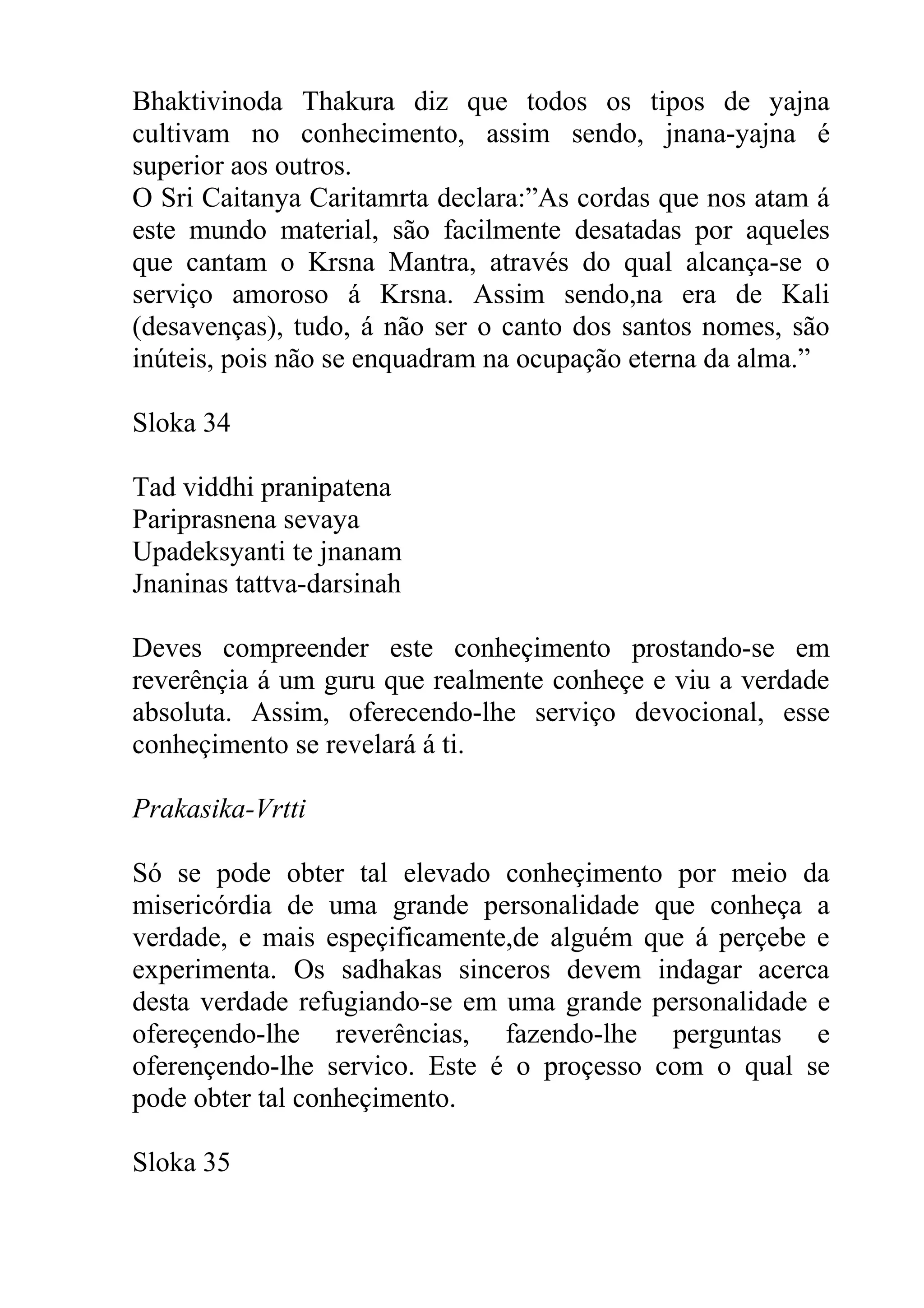 Bhaktivinoda Thakura diz que todos os tipos de yajna
cultivam no conhecimento, assim sendo, jnana-yajna é
superior aos outros.
O Sri Caitanya Caritamrta declara:”As cordas que nos atam á
este mundo material, são facilmente desatadas por aqueles
que cantam o Krsna Mantra, através do qual alcança-se o
serviço amoroso á Krsna. Assim sendo,na era de Kali
(desavenças), tudo, á não ser o canto dos santos nomes, são
inúteis, pois não se enquadram na ocupação eterna da alma.”

Sloka 34

Tad viddhi pranipatena
Pariprasnena sevaya
Upadeksyanti te jnanam
Jnaninas tattva-darsinah

Deves compreender este conheçimento prostando-se em
reverênçia á um guru que realmente conheçe e viu a verdade
absoluta. Assim, oferecendo-lhe serviço devocional, esse
conheçimento se revelará á ti.

Prakasika-Vrtti

Só se pode obter tal elevado conheçimento por meio da
misericórdia de uma grande personalidade que conheça a
verdade, e mais espeçificamente,de alguém que á perçebe e
experimenta. Os sadhakas sinceros devem indagar acerca
desta verdade refugiando-se em uma grande personalidade e
ofereçendo-lhe reverências, fazendo-lhe perguntas e
oferençendo-lhe servico. Este é o proçesso com o qual se
pode obter tal conheçimento.

Sloka 35
 