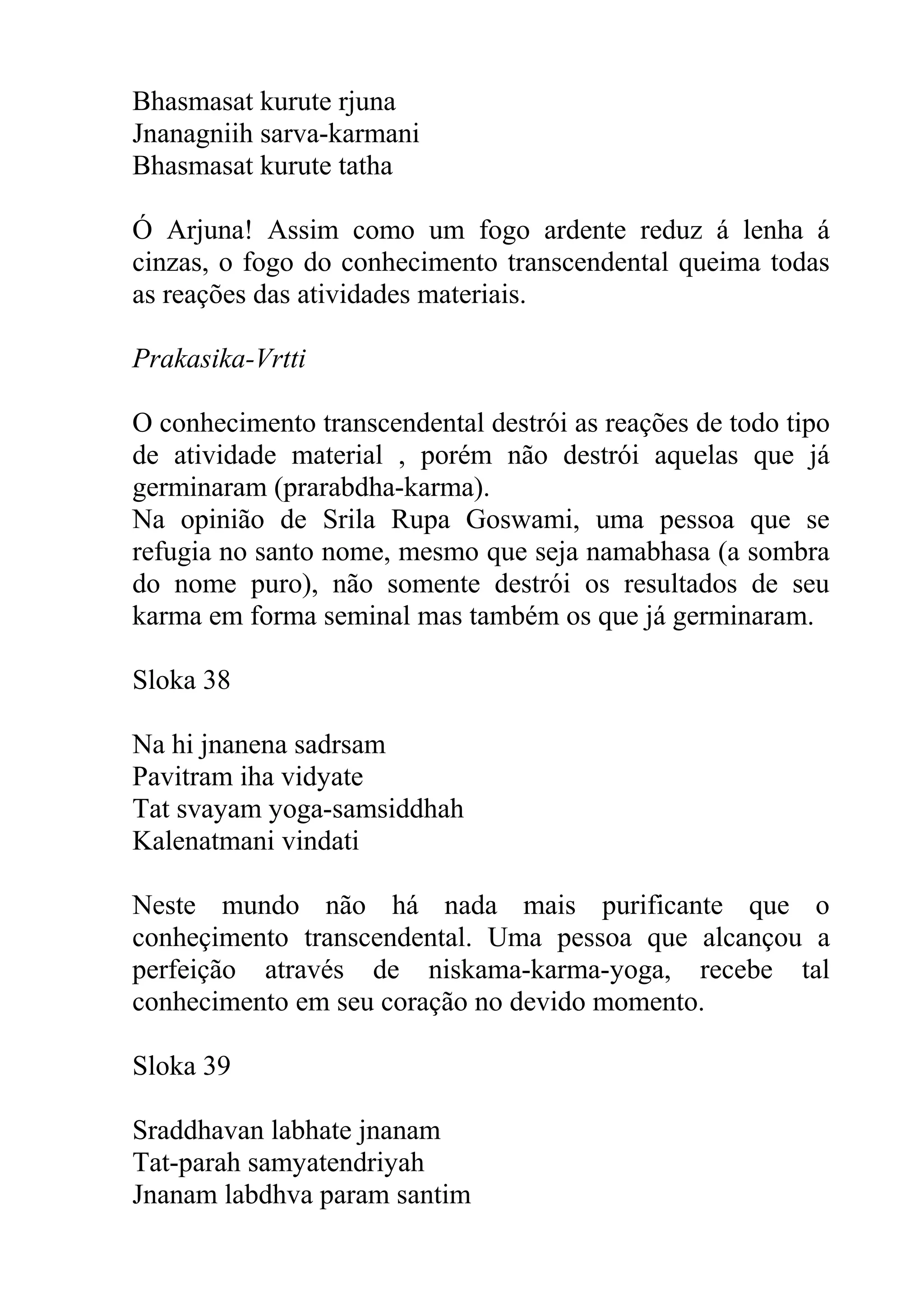 Bhasmasat kurute rjuna
Jnanagniih sarva-karmani
Bhasmasat kurute tatha

Ó Arjuna! Assim como um fogo ardente reduz á lenha á
cinzas, o fogo do conhecimento transcendental queima todas
as reações das atividades materiais.

Prakasika-Vrtti

O conhecimento transcendental destrói as reações de todo tipo
de atividade material , porém não destrói aquelas que já
germinaram (prarabdha-karma).
Na opinião de Srila Rupa Goswami, uma pessoa que se
refugia no santo nome, mesmo que seja namabhasa (a sombra
do nome puro), não somente destrói os resultados de seu
karma em forma seminal mas também os que já germinaram.

Sloka 38

Na hi jnanena sadrsam
Pavitram iha vidyate
Tat svayam yoga-samsiddhah
Kalenatmani vindati

Neste mundo não há nada mais purificante que o
conheçimento transcendental. Uma pessoa que alcançou a
perfeição através de niskama-karma-yoga, recebe tal
conhecimento em seu coração no devido momento.

Sloka 39

Sraddhavan labhate jnanam
Tat-parah samyatendriyah
Jnanam labdhva param santim
 