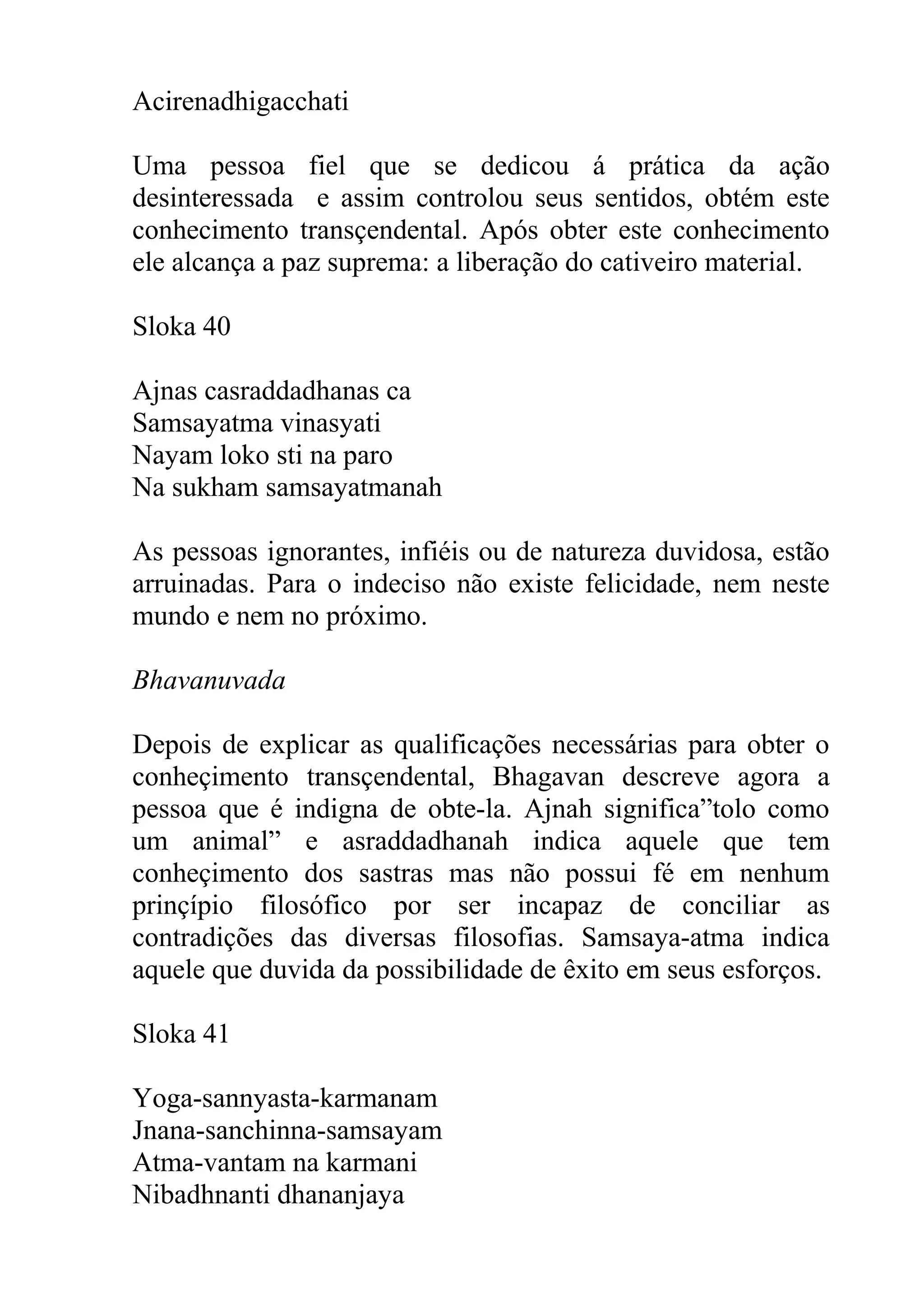 Acirenadhigacchati

Uma pessoa fiel que se dedicou á prática da ação
desinteressada e assim controlou seus sentidos, obtém este
conhecimento transçendental. Após obter este conhecimento
ele alcança a paz suprema: a liberação do cativeiro material.

Sloka 40

Ajnas casraddadhanas ca
Samsayatma vinasyati
Nayam loko sti na paro
Na sukham samsayatmanah

As pessoas ignorantes, infiéis ou de natureza duvidosa, estão
arruinadas. Para o indeciso não existe felicidade, nem neste
mundo e nem no próximo.

Bhavanuvada

Depois de explicar as qualificações necessárias para obter o
conheçimento transçendental, Bhagavan descreve agora a
pessoa que é indigna de obte-la. Ajnah significa”tolo como
um animal” e asraddadhanah indica aquele que tem
conheçimento dos sastras mas não possui fé em nenhum
prinçípio filosófico por ser incapaz de conciliar as
contradições das diversas filosofias. Samsaya-atma indica
aquele que duvida da possibilidade de êxito em seus esforços.

Sloka 41

Yoga-sannyasta-karmanam
Jnana-sanchinna-samsayam
Atma-vantam na karmani
Nibadhnanti dhananjaya
 