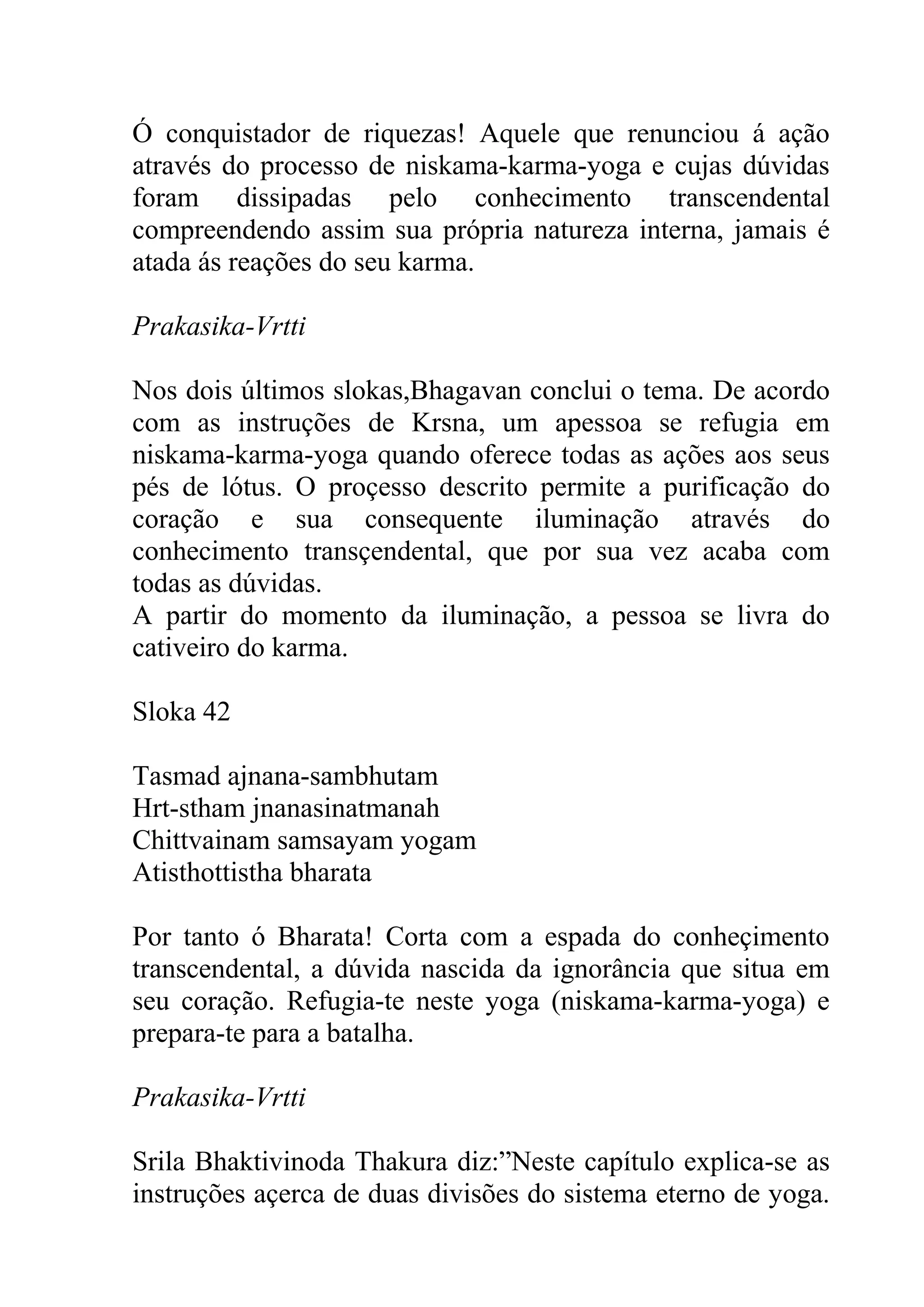 Ó conquistador de riquezas! Aquele que renunciou á ação
através do processo de niskama-karma-yoga e cujas dúvidas
foram dissipadas pelo conhecimento transcendental
compreendendo assim sua própria natureza interna, jamais é
atada ás reações do seu karma.

Prakasika-Vrtti

Nos dois últimos slokas,Bhagavan conclui o tema. De acordo
com as instruções de Krsna, um apessoa se refugia em
niskama-karma-yoga quando oferece todas as ações aos seus
pés de lótus. O proçesso descrito permite a purificação do
coração e sua consequente iluminação através do
conhecimento transçendental, que por sua vez acaba com
todas as dúvidas.
A partir do momento da iluminação, a pessoa se livra do
cativeiro do karma.

Sloka 42

Tasmad ajnana-sambhutam
Hrt-stham jnanasinatmanah
Chittvainam samsayam yogam
Atisthottistha bharata

Por tanto ó Bharata! Corta com a espada do conheçimento
transcendental, a dúvida nascida da ignorância que situa em
seu coração. Refugia-te neste yoga (niskama-karma-yoga) e
prepara-te para a batalha.

Prakasika-Vrtti

Srila Bhaktivinoda Thakura diz:”Neste capítulo explica-se as
instruções açerca de duas divisões do sistema eterno de yoga.
 