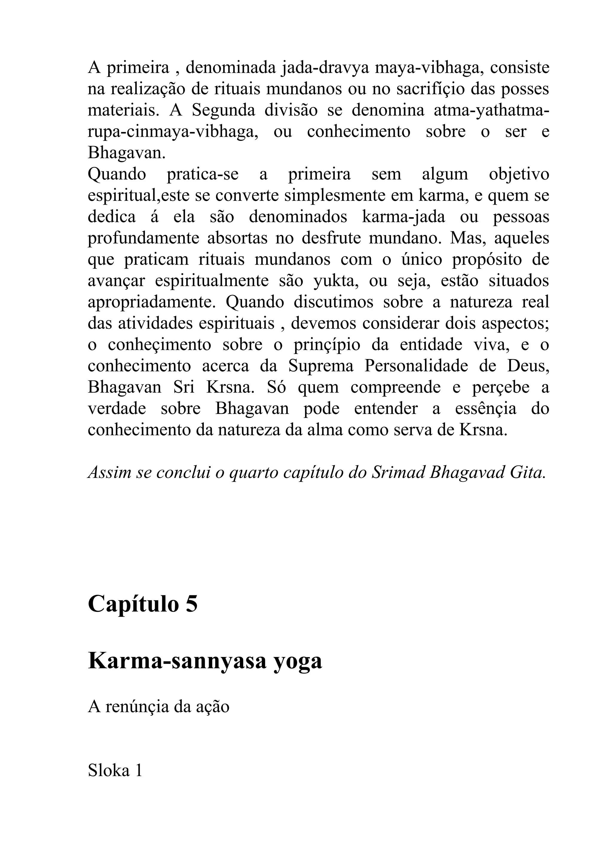A primeira , denominada jada-dravya maya-vibhaga, consiste
na realização de rituais mundanos ou no sacrifíçio das posses
materiais. A Segunda divisão se denomina atma-yathatma-
rupa-cinmaya-vibhaga, ou conhecimento sobre o ser e
Bhagavan.
Quando pratica-se a primeira sem algum objetivo
espiritual,este se converte simplesmente em karma, e quem se
dedica á ela são denominados karma-jada ou pessoas
profundamente absortas no desfrute mundano. Mas, aqueles
que praticam rituais mundanos com o único propósito de
avançar espiritualmente são yukta, ou seja, estão situados
apropriadamente. Quando discutimos sobre a natureza real
das atividades espirituais , devemos considerar dois aspectos;
o conheçimento sobre o prinçípio da entidade viva, e o
conhecimento acerca da Suprema Personalidade de Deus,
Bhagavan Sri Krsna. Só quem compreende e perçebe a
verdade sobre Bhagavan pode entender a essênçia do
conhecimento da natureza da alma como serva de Krsna.

Assim se conclui o quarto capítulo do Srimad Bhagavad Gita.




Capítulo 5

Karma-sannyasa yoga
A renúnçia da ação


Sloka 1
 