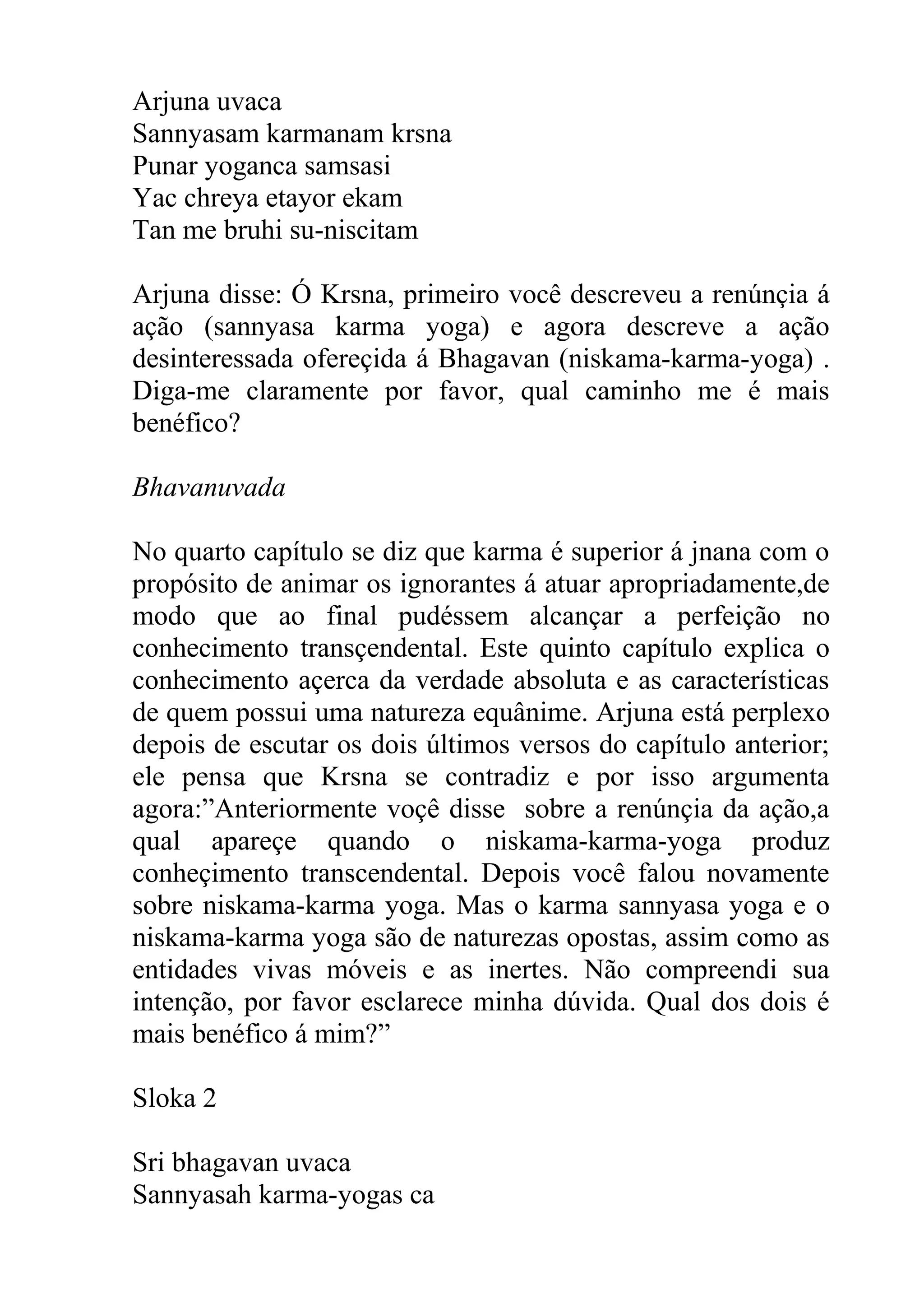 Arjuna uvaca
Sannyasam karmanam krsna
Punar yoganca samsasi
Yac chreya etayor ekam
Tan me bruhi su-niscitam

Arjuna disse: Ó Krsna, primeiro você descreveu a renúnçia á
ação (sannyasa karma yoga) e agora descreve a ação
desinteressada ofereçida á Bhagavan (niskama-karma-yoga) .
Diga-me claramente por favor, qual caminho me é mais
benéfico?

Bhavanuvada

No quarto capítulo se diz que karma é superior á jnana com o
propósito de animar os ignorantes á atuar apropriadamente,de
modo que ao final pudéssem alcançar a perfeição no
conhecimento transçendental. Este quinto capítulo explica o
conhecimento açerca da verdade absoluta e as características
de quem possui uma natureza equânime. Arjuna está perplexo
depois de escutar os dois últimos versos do capítulo anterior;
ele pensa que Krsna se contradiz e por isso argumenta
agora:”Anteriormente voçê disse sobre a renúnçia da ação,a
qual apareçe quando o niskama-karma-yoga produz
conheçimento transcendental. Depois você falou novamente
sobre niskama-karma yoga. Mas o karma sannyasa yoga e o
niskama-karma yoga são de naturezas opostas, assim como as
entidades vivas móveis e as inertes. Não compreendi sua
intenção, por favor esclarece minha dúvida. Qual dos dois é
mais benéfico á mim?”

Sloka 2

Sri bhagavan uvaca
Sannyasah karma-yogas ca
 