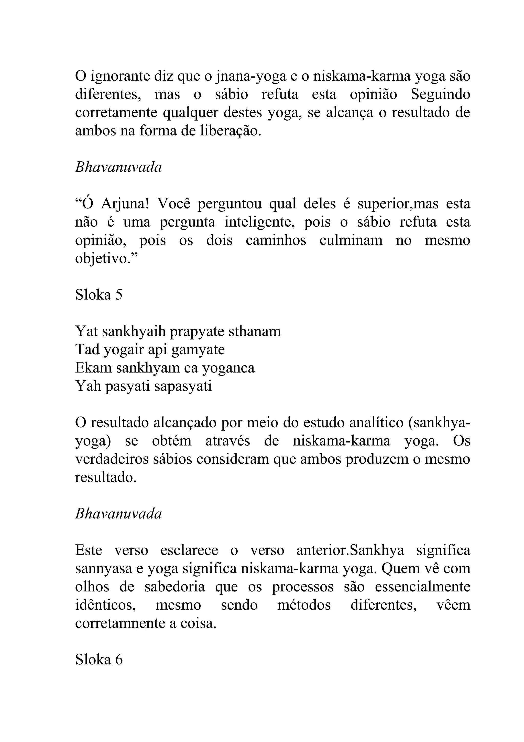 O ignorante diz que o jnana-yoga e o niskama-karma yoga são
diferentes, mas o sábio refuta esta opinião Seguindo
corretamente qualquer destes yoga, se alcança o resultado de
ambos na forma de liberação.

Bhavanuvada

“Ó Arjuna! Você perguntou qual deles é superior,mas esta
não é uma pergunta inteligente, pois o sábio refuta esta
opinião, pois os dois caminhos culminam no mesmo
objetivo.”

Sloka 5

Yat sankhyaih prapyate sthanam
Tad yogair api gamyate
Ekam sankhyam ca yoganca
Yah pasyati sapasyati

O resultado alcançado por meio do estudo analítico (sankhya-
yoga) se obtém através de niskama-karma yoga. Os
verdadeiros sábios consideram que ambos produzem o mesmo
resultado.

Bhavanuvada

Este verso esclarece o verso anterior.Sankhya significa
sannyasa e yoga significa niskama-karma yoga. Quem vê com
olhos de sabedoria que os processos são essencialmente
idênticos, mesmo sendo métodos diferentes, vêem
corretamnente a coisa.

Sloka 6
 