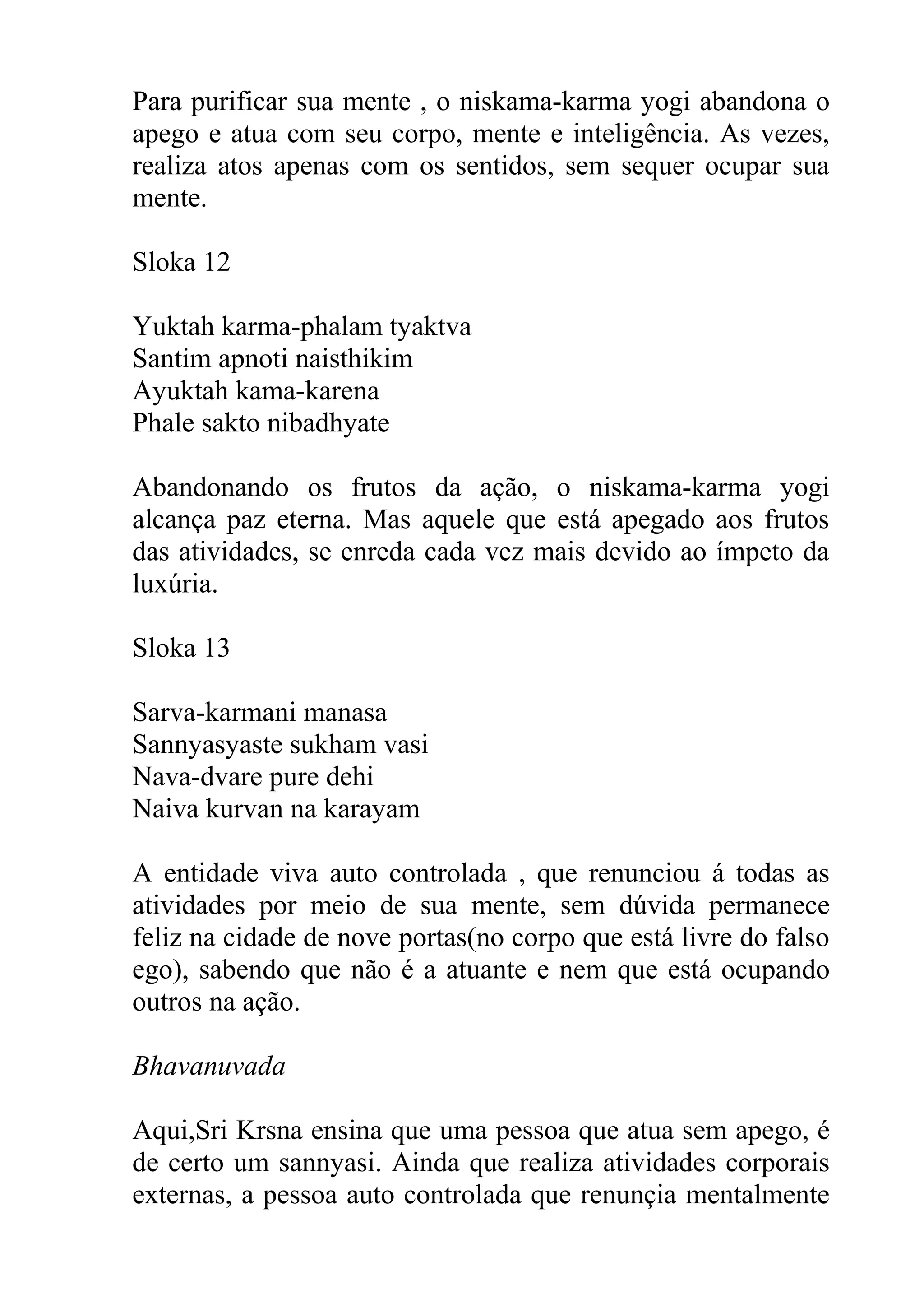 Para purificar sua mente , o niskama-karma yogi abandona o
apego e atua com seu corpo, mente e inteligência. As vezes,
realiza atos apenas com os sentidos, sem sequer ocupar sua
mente.

Sloka 12

Yuktah karma-phalam tyaktva
Santim apnoti naisthikim
Ayuktah kama-karena
Phale sakto nibadhyate

Abandonando os frutos da ação, o niskama-karma yogi
alcança paz eterna. Mas aquele que está apegado aos frutos
das atividades, se enreda cada vez mais devido ao ímpeto da
luxúria.

Sloka 13

Sarva-karmani manasa
Sannyasyaste sukham vasi
Nava-dvare pure dehi
Naiva kurvan na karayam

A entidade viva auto controlada , que renunciou á todas as
atividades por meio de sua mente, sem dúvida permanece
feliz na cidade de nove portas(no corpo que está livre do falso
ego), sabendo que não é a atuante e nem que está ocupando
outros na ação.

Bhavanuvada

Aqui,Sri Krsna ensina que uma pessoa que atua sem apego, é
de certo um sannyasi. Ainda que realiza atividades corporais
externas, a pessoa auto controlada que renunçia mentalmente
 