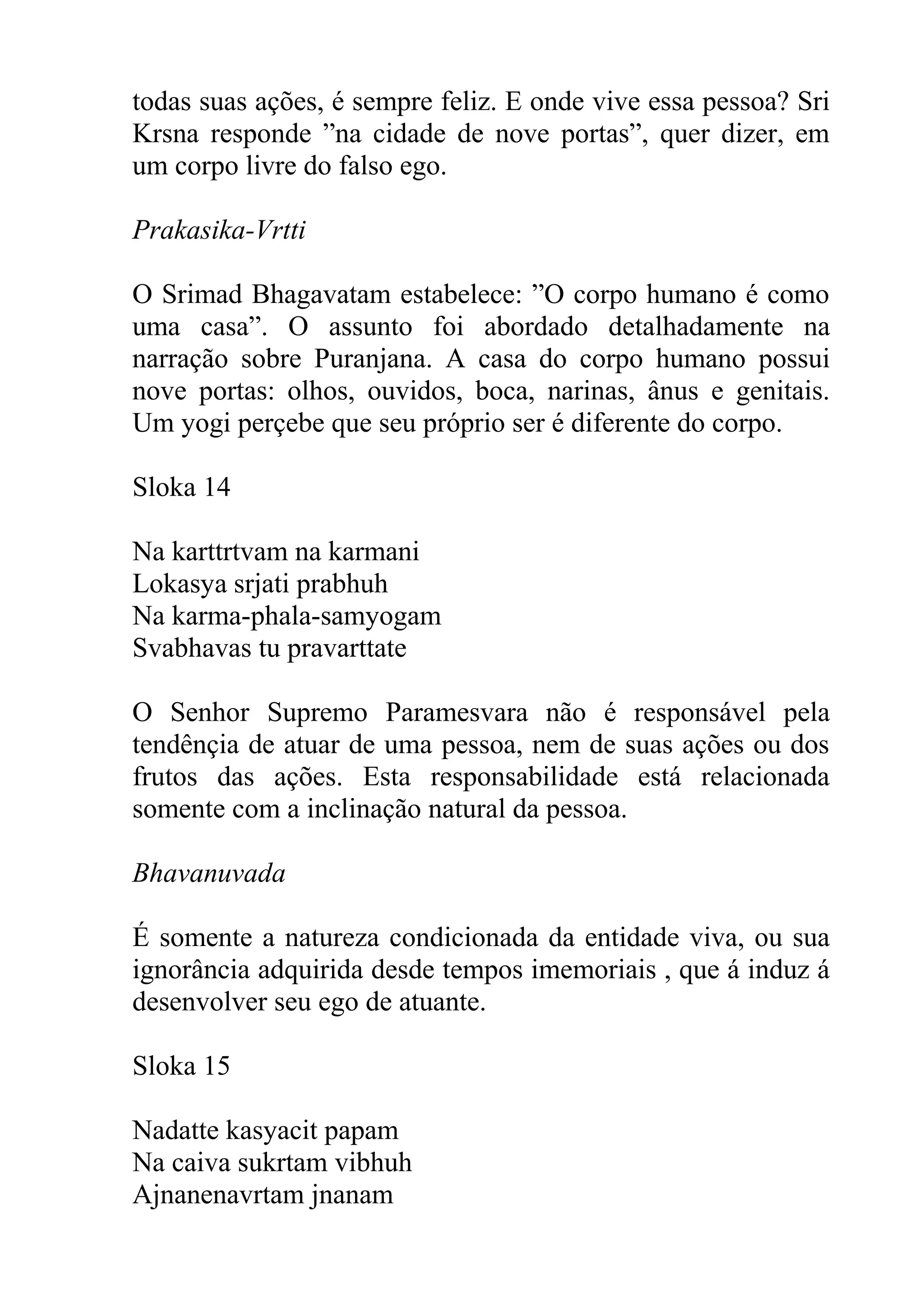 todas suas ações, é sempre feliz. E onde vive essa pessoa? Sri
Krsna responde ”na cidade de nove portas”, quer dizer, em
um corpo livre do falso ego.

Prakasika-Vrtti

O Srimad Bhagavatam estabelece: ”O corpo humano é como
uma casa”. O assunto foi abordado detalhadamente na
narração sobre Puranjana. A casa do corpo humano possui
nove portas: olhos, ouvidos, boca, narinas, ânus e genitais.
Um yogi perçebe que seu próprio ser é diferente do corpo.

Sloka 14

Na karttrtvam na karmani
Lokasya srjati prabhuh
Na karma-phala-samyogam
Svabhavas tu pravarttate

O Senhor Supremo Paramesvara não é responsável pela
tendênçia de atuar de uma pessoa, nem de suas ações ou dos
frutos das ações. Esta responsabilidade está relacionada
somente com a inclinação natural da pessoa.

Bhavanuvada

É somente a natureza condicionada da entidade viva, ou sua
ignorância adquirida desde tempos imemoriais , que á induz á
desenvolver seu ego de atuante.

Sloka 15

Nadatte kasyacit papam
Na caiva sukrtam vibhuh
Ajnanenavrtam jnanam
 