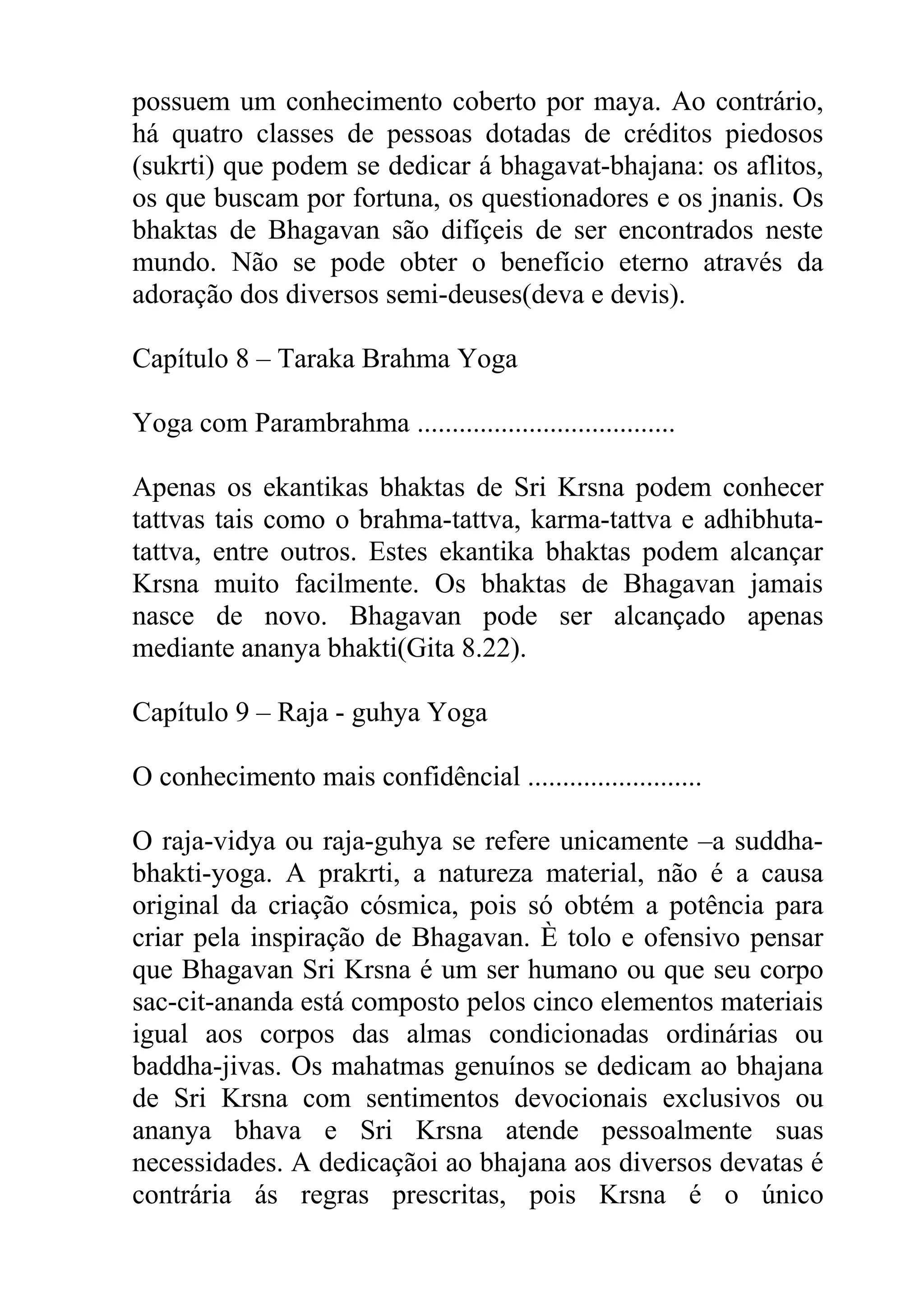 possuem um conhecimento coberto por maya. Ao contrário,
há quatro classes de pessoas dotadas de créditos piedosos
(sukrti) que podem se dedicar á bhagavat-bhajana: os aflitos,
os que buscam por fortuna, os questionadores e os jnanis. Os
bhaktas de Bhagavan são difíçeis de ser encontrados neste
mundo. Não se pode obter o benefício eterno através da
adoração dos diversos semi-deuses(deva e devis).

Capítulo 8 – Taraka Brahma Yoga

Yoga com Parambrahma .....................................

Apenas os ekantikas bhaktas de Sri Krsna podem conhecer
tattvas tais como o brahma-tattva, karma-tattva e adhibhuta-
tattva, entre outros. Estes ekantika bhaktas podem alcançar
Krsna muito facilmente. Os bhaktas de Bhagavan jamais
nasce de novo. Bhagavan pode ser alcançado apenas
mediante ananya bhakti(Gita 8.22).

Capítulo 9 – Raja - guhya Yoga

O conhecimento mais confidêncial .........................

O raja-vidya ou raja-guhya se refere unicamente –a suddha-
bhakti-yoga. A prakrti, a natureza material, não é a causa
original da criação cósmica, pois só obtém a potência para
criar pela inspiração de Bhagavan. È tolo e ofensivo pensar
que Bhagavan Sri Krsna é um ser humano ou que seu corpo
sac-cit-ananda está composto pelos cinco elementos materiais
igual aos corpos das almas condicionadas ordinárias ou
baddha-jivas. Os mahatmas genuínos se dedicam ao bhajana
de Sri Krsna com sentimentos devocionais exclusivos ou
ananya bhava e Sri Krsna atende pessoalmente suas
necessidades. A dedicaçãoi ao bhajana aos diversos devatas é
contrária ás regras prescritas, pois Krsna é o único
 