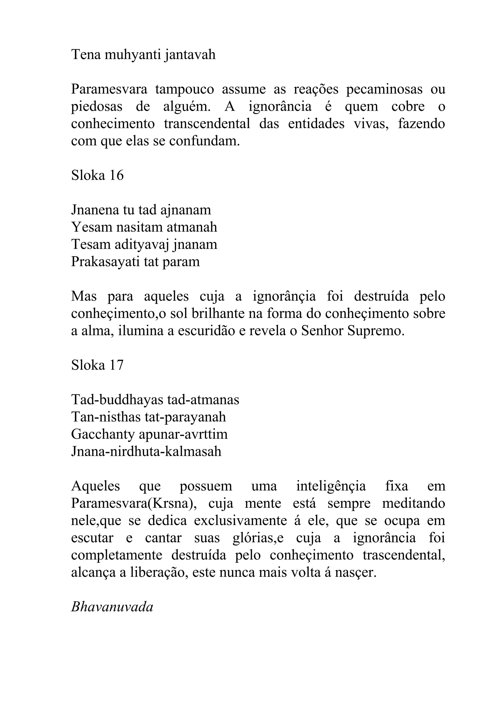 Tena muhyanti jantavah

Paramesvara tampouco assume as reações pecaminosas ou
piedosas de alguém. A ignorância é quem cobre o
conhecimento transcendental das entidades vivas, fazendo
com que elas se confundam.

Sloka 16

Jnanena tu tad ajnanam
Yesam nasitam atmanah
Tesam adityavaj jnanam
Prakasayati tat param

Mas para aqueles cuja a ignorânçia foi destruída pelo
conheçimento,o sol brilhante na forma do conheçimento sobre
a alma, ilumina a escuridão e revela o Senhor Supremo.

Sloka 17

Tad-buddhayas tad-atmanas
Tan-nisthas tat-parayanah
Gacchanty apunar-avrttim
Jnana-nirdhuta-kalmasah

Aqueles que possuem uma inteligênçia fixa em
Paramesvara(Krsna), cuja mente está sempre meditando
nele,que se dedica exclusivamente á ele, que se ocupa em
escutar e cantar suas glórias,e cuja a ignorância foi
completamente destruída pelo conheçimento trascendental,
alcança a liberação, este nunca mais volta á nasçer.

Bhavanuvada
 